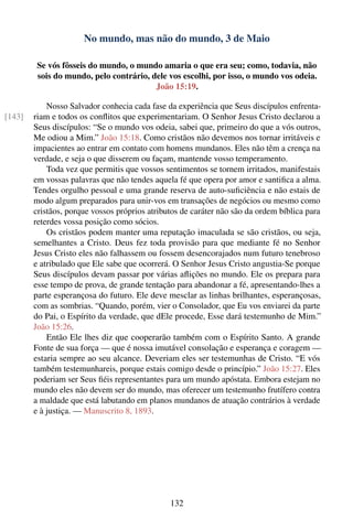 No mundo, mas não do mundo, 3 de Maio

         Se vós fôsseis do mundo, o mundo amaria o que era seu; como, todavia, não
         sois do mundo, pelo contrário, dele vos escolhi, por isso, o mundo vos odeia.
                                         João 15:19.

            Nosso Salvador conhecia cada fase da experiência que Seus discípulos enfrenta-
[143]   riam e todos os conﬂitos que experimentariam. O Senhor Jesus Cristo declarou a
        Seus discípulos: “Se o mundo vos odeia, sabei que, primeiro do que a vós outros,
        Me odiou a Mim.” João 15:18. Como cristãos não devemos nos tornar irritáveis e
        impacientes ao entrar em contato com homens mundanos. Eles não têm a crença na
        verdade, e seja o que disserem ou façam, mantende vosso temperamento.
            Toda vez que permitis que vossos sentimentos se tornem irritados, manifestais
        em vossas palavras que não tendes aquela fé que opera por amor e santiﬁca a alma.
        Tendes orgulho pessoal e uma grande reserva de auto-suﬁciência e não estais de
        modo algum preparados para unir-vos em transações de negócios ou mesmo como
        cristãos, porque vossos próprios atributos de caráter não são da ordem bíblica para
        reterdes vossa posição como sócios.
            Os cristãos podem manter uma reputação imaculada se são cristãos, ou seja,
        semelhantes a Cristo. Deus fez toda provisão para que mediante fé no Senhor
        Jesus Cristo eles não falhassem ou fossem desencorajados num futuro tenebroso
        e atribulado que Ele sabe que ocorrerá. O Senhor Jesus Cristo angustia-Se porque
        Seus discípulos devam passar por várias aﬂições no mundo. Ele os prepara para
        esse tempo de prova, de grande tentação para abandonar a fé, apresentando-lhes a
        parte esperançosa do futuro. Ele deve mesclar as linhas brilhantes, esperançosas,
        com as sombrias. “Quando, porém, vier o Consolador, que Eu vos enviarei da parte
        do Pai, o Espírito da verdade, que dEle procede, Esse dará testemunho de Mim.”
        João 15:26.
            Então Ele lhes diz que cooperarão também com o Espírito Santo. A grande
        Fonte de sua força — que é nossa imutável consolação e esperança e coragem —
        estaria sempre ao seu alcance. Deveriam eles ser testemunhas de Cristo. “E vós
        também testemunhareis, porque estais comigo desde o princípio.” João 15:27. Eles
        poderiam ser Seus ﬁéis representantes para um mundo apóstata. Embora estejam no
        mundo eles não devem ser do mundo, mas oferecer um testemunho frutífero contra
        a maldade que está labutando em planos mundanos de atuação contrários à verdade
        e à justiça. — Manuscrito 8, 1893.




                                               132
 