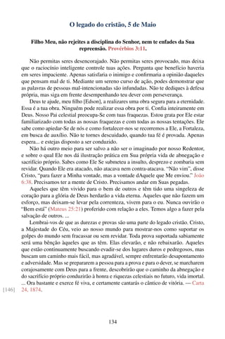 O legado do cristão, 5 de Maio

            Filho Meu, não rejeites a disciplina do Senhor, nem te enfades da Sua
                                repreensão. Provérbios 3:11.

             Não permitas seres desencorajado. Não permitas seres provocado, mas deixa
        que o raciocínio inteligente controle tuas ações. Pergunta que benefício haveria
        em seres impaciente. Apenas satisfaria o inimigo e conﬁrmaria a opinião daqueles
        que pensam mal de ti. Mediante um sereno curso de ação, podes demonstrar que
        as palavras de pessoas mal-intencionadas são infundadas. Não te dediques à defesa
        própria, mas siga em frente desempenhando teu dever com perseverança.
             Deus te ajude, meu ﬁlho [Edson], a realizares uma obra segura para a eternidade.
        Essa é a tua obra. Ninguém pode realizar essa obra por ti. Conﬁa inteiramente em
        Deus. Nosso Pai celestial preocupa-Se com tuas fraquezas. Estou grata por Ele estar
        familiarizado com todas as nossas fraquezas e com todas as nossas tentações. Ele
        sabe como apiedar-Se de nós e como fortalecer-nos se recorremos a Ele, a Fortaleza,
        em busca de auxílio. Não te tornes descuidado, quando tua fé é provada. Apenas
        espera... e estejas disposto a ser conduzido.
             Não há outro meio para ser salvo a não ser o imaginado por nosso Redentor,
        e sobre o qual Ele nos dá ilustração prática em Sua própria vida de abnegação e
        sacrifício próprio. Sabes como Ele Se submeteu a insulto, desprezo e zombaria sem
        revidar. Quando Ele era atacado, não atacava nem contra-atacava. “Não vim”, disse
        Cristo, “para fazer a Minha vontade, mas a vontade dAquele que Me enviou.” João
        6:38. Precisamos ter a mente de Cristo. Precisamos andar em Suas pegadas.
             Aqueles que têm vivido para o bem de outros e têm tido uma singeleza de
        coração para a glória de Deus herdarão a vida eterna. Aqueles que não fazem um
        esforço, mas deixam-se levar pela correnteza, vivem para o eu. Nunca ouvirão o
        “Bem está” (Mateus 25:21) proferido com relação a eles. Temos algo a fazer pela
        salvação de outros. ...
             Lembrai-vos de que as durezas e provas são uma parte do legado cristão. Cristo,
        a Majestade do Céu, veio ao nosso mundo para mostrar-nos como suportar os
        golpes do mundo sem fracassar ou sem revidar. Toda prova suportada sabiamente
        será uma bênção àqueles que as têm. Elas elevarão, e não rebaixarão. Aqueles
        que estão continuamente buscando evadir-se dos lugares duros e pedregosos, mas
        buscam um caminho mais fácil, mas agradável, sempre enfrentarão desapontamento
        e adversidade. Mas se prepararem a pessoa para a prova e para o dever, se marcharem
        corajosamente com Deus para a frente, descobrirão que o caminho da abnegação e
        do sacrifício próprio conduzirão à honra e riquezas celestiais no futuro, vida imortal.
        ... Ora bastante e exerce fé viva, e certamente cantarás o cântico de vitória. — Carta
[146]   24, 1874.




                                                 134
 