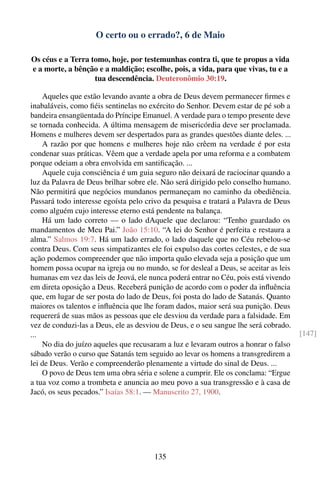 O certo ou o errado?, 6 de Maio

Os céus e a Terra tomo, hoje, por testemunhas contra ti, que te propus a vida
e a morte, a bênção e a maldição; escolhe, pois, a vida, para que vivas, tu e a
                   tua descendência. Deuteronômio 30:19.

    Aqueles que estão levando avante a obra de Deus devem permanecer ﬁrmes e
inabaláveis, como ﬁéis sentinelas no exército do Senhor. Devem estar de pé sob a
bandeira ensangüentada do Príncipe Emanuel. A verdade para o tempo presente deve
se tornada conhecida. A última mensagem de misericórdia deve ser proclamada.
Homens e mulheres devem ser despertados para as grandes questões diante deles. ...
    A razão por que homens e mulheres hoje não crêem na verdade é por esta
condenar suas práticas. Vêem que a verdade apela por uma reforma e a combatem
porque odeiam a obra envolvida em santiﬁcação. ...
    Aquele cuja consciência é um guia seguro não deixará de raciocinar quando a
luz da Palavra de Deus brilhar sobre ele. Não será dirigido pelo conselho humano.
Não permitirá que negócios mundanos permaneçam no caminho da obediência.
Passará todo interesse egoísta pelo crivo da pesquisa e tratará a Palavra de Deus
como alguém cujo interesse eterno está pendente na balança.
    Há um lado correto — o lado dAquele que declarou: “Tenho guardado os
mandamentos de Meu Pai.” João 15:10. “A lei do Senhor é perfeita e restaura a
alma.” Salmos 19:7. Há um lado errado, o lado daquele que no Céu rebelou-se
contra Deus. Com seus simpatizantes ele foi expulso das cortes celestes, e de sua
ação podemos compreender que não importa quão elevada seja a posição que um
homem possa ocupar na igreja ou no mundo, se for desleal a Deus, se aceitar as leis
humanas em vez das leis de Jeová, ele nunca poderá entrar no Céu, pois está vivendo
em direta oposição a Deus. Receberá punição de acordo com o poder da inﬂuência
que, em lugar de ser posta do lado de Deus, foi posta do lado de Satanás. Quanto
maiores os talentos e inﬂuência que lhe foram dados, maior será sua punição. Deus
requererá de suas mãos as pessoas que ele desviou da verdade para a falsidade. Em
vez de conduzi-las a Deus, ele as desviou de Deus, e o seu sangue lhe será cobrado.
...                                                                                   [147]
    No dia do juízo aqueles que recusaram a luz e levaram outros a honrar o falso
sábado verão o curso que Satanás tem seguido ao levar os homens a transgredirem a
lei de Deus. Verão e compreenderão plenamente a virtude do sinal de Deus. ...
    O povo de Deus tem uma obra séria e solene a cumprir. Ele os conclama: “Ergue
a tua voz como a trombeta e anuncia ao meu povo a sua transgressão e à casa de
Jacó, os seus pecados.” Isaías 58:1. — Manuscrito 27, 1900.




                                       135
 
