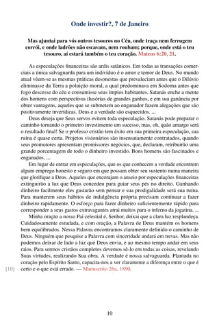 Onde investir?, 7 de Janeiro

          Mas ajuntai para vós outros tesouros no Céu, onde traça nem ferrugem
         corrói, e onde ladrões não escavam, nem roubam; porque, onde está o teu
                  tesouro, aí estará também o teu coração. Mateus 6:20, 21.

           As especulações ﬁnanceiras são ardis satânicos. Em todas as transações comer-
       ciais a única salvaguarda para um indivíduo é o amor e temor de Deus. No mundo
       atual vêem-se as mesmas práticas desonestas que prevaleciam antes que o Dilúvio
       eliminasse da Terra a poluição moral, a qual predominava em Sodoma antes que
       fogo descesse do céu e consumisse seus ímpios habitantes. Satanás enche a mente
       dos homens com perspectivas ilusórias de grandes ganhos, e em sua ganância por
       obter vantagens, aqueles que se submetem ao enganador fazem alegações que são
       positivamente inverídicas. Deus e a verdade são esquecidos. ...
           Deus deseja que Seus servos evitem toda especulação. Satanás pode preparar o
       caminho tornando o primeiro investimento um sucesso, mas, oh, quão amargo será
       o resultado ﬁnal! Se o professo cristão tem êxito em sua primeira especulação, sua
       ruína é quase certa. Projetos visionários são insensatamente contratados, quando
       seus promotores apresentam promissores negócios, que, declaram, retribuirão uma
       grande porcentagem de todo o dinheiro investido. Bons homens são fascinados e
       enganados. ...
           Em lugar de entrar em especulações, que os que conhecem a verdade encontrem
       algum emprego honesto e seguro em que possam obter seu sustento numa maneira
       que gloriﬁque a Deus. Aqueles que encorajam o anseio por especulações ﬁnanceiras
       extinguirão a luz que Deus concedeu para guiar seus pés no direito. Ganhando
       dinheiro facilmente eles gastarão sem pensar e sua prodigalidade será sua ruína.
       Para manterem seus hábitos de indulgência própria precisam continuar a fazer
       dinheiro rapidamente. O esforço para fazer dinheiro suﬁcientemente rápido para
       corresponder a seus gastos extravagantes atrai muitos para o inferno da jogatina. ...
           Minha oração a nosso Pai celestial é, Senhor, deixai que a clara luz resplandeça.
       Cuidadosamente estudada, e com oração, a Palavra de Deus mantém os homens
       bem equilibrados. Nessa Palavra encontramos claramente deﬁnido o caminho de
       Deus. Ninguém que pesquise a Palavra com sinceridade andará em trevas. Mas não
       podemos deixar de lado a luz que Deus envia, e ao mesmo tempo andar em seus
       raios. Para sermos cristãos completos devemos sê-lo em todas as coisas, revelando
       Suas virtudes, realizando Sua obra. A verdade é nossa salvaguarda. Plantada no
       coração pelo Espírito Santo, capacita-nos a ver claramente a diferença entre o que é
[10]   certo e o que está errado. — Manuscrito 26a, 1890.




                                                10
 