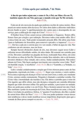Cristo apela por unidade, 7 de Maio

           A ﬁm de que todos sejam um; e como és Tu, ó Pai, em Mim e Eu em Ti,
          também sejam eles em Nós; para que o mundo creia que Tu Me enviaste.
                                      João 17:21.

            Cada um de nós necessita da ajuda que podemos receber de outras mentes. Deus
        atuará em outras mentes além da nossa. Os vários dons dados a diferentes indivíduos
        devem fundir-se para “o aperfeiçoamento dos santos para o desempenho do seu
        serviço, para a ediﬁcação do corpo de Cristo”. Efésios 4:12. ...
            O Senhor Jesus Cristo curará nossas enfermidades e fraquezas. Somos dEle.
        Somos Seus por criação e por redenção. Devemos todos estar unidos nEle. Ele é
        a única fonte de cura. Todo poder restaurador procede dEle. Ele abriu uma fonte
        “para os habitantes de Jerusalém, para remover o pecado e a impureza”. Zacarias
        13:1. Ele faz a cada um o convite para vir e ser curado, e beber da água da vida. Não
        conﬁemos em nós mesmos, mas em Jesus.
            Sempre haverá obstáculos diante de nós, mas devemos seguir nosso Líder e
        enfrentar nossas diﬁculdades unidos, de mãos dadas. Há somente um caminho para
        o Céu. Devemos caminhar nas pegadas de Jesus, realizando Suas obras, tal como
        Ele realizou as obras de Seu Pai. Devemos estudar Seus métodos, não os do homem;
        devemos obedecer à Sua vontade, não a nossa. Andai cuidadosamente. Não andeis
        adiante de Cristo. Não façais qualquer movimento sem consultar vosso Líder. “Pedi”
        em humilde oração, “e recebereis”. João 16:24. Ele é o “Caminho, e a Verdade, e a
        Vida”. João 14:6.
            Lede e estudai cuidadosamente a oração que Cristo ofereceu pouco antes de Seu
        julgamento, registrada em João, capítulo 17. Segui seus ensinos, e sereis unidos.
[148]   Nossa única esperança de alcançar o Céu é ser um com Cristo, e então, em e mediante
        Cristo, seremos unidos mutuamente. Ninguém é chamado a caminhar sozinho. Em
        Cristo vida e imortalidade são trazidas à luz. Ele abriu o caminho para o reino do
        Céu àqueles que nEle crêem, mas não designa a ninguém um caminho diferente
        daquele que todos devemos trilhar. Ele apela por unidade, e precisamos ter unidade.
        Deus nos pede para ocultar o eu em Cristo. Para o homem natural isto não é fácil.
        Mas mediante o poder da encarnação de Cristo, Deus manifesto em carne, a força de
        Deus é revelada em gentileza e beleza. A “quantos O receberam, deu-lhes o poder
        de serem feitos ﬁlhos de Deus”. João 1:12. Por esse poder podemos vencer nossas
        más tendências e desse modo modiﬁcar nossas imperfeitas disposições para que a
        vontade de Deus possa cumprir-se em nós. — Carta 79, 1903.




                                                136
 