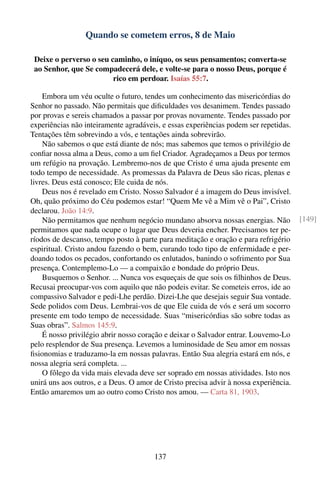 Quando se cometem erros, 8 de Maio

 Deixe o perverso o seu caminho, o iníquo, os seus pensamentos; converta-se
 ao Senhor, que Se compadecerá dele, e volte-se para o nosso Deus, porque é
                         rico em perdoar. Isaías 55:7.

    Embora um véu oculte o futuro, tendes um conhecimento das misericórdias do
Senhor no passado. Não permitais que diﬁculdades vos desanimem. Tendes passado
por provas e sereis chamados a passar por provas novamente. Tendes passado por
experiências não inteiramente agradáveis, e essas experiências podem ser repetidas.
Tentações têm sobrevindo a vós, e tentações ainda sobrevirão.
    Não sabemos o que está diante de nós; mas sabemos que temos o privilégio de
conﬁar nossa alma a Deus, como a um ﬁel Criador. Agradeçamos a Deus por termos
um refúgio na provação. Lembremo-nos de que Cristo é uma ajuda presente em
todo tempo de necessidade. As promessas da Palavra de Deus são ricas, plenas e
livres. Deus está conosco; Ele cuida de nós.
    Deus nos é revelado em Cristo. Nosso Salvador é a imagem do Deus invisível.
Oh, quão próximo do Céu podemos estar! “Quem Me vê a Mim vê o Pai”, Cristo
declarou. João 14:9.
    Não permitamos que nenhum negócio mundano absorva nossas energias. Não            [149]
permitamos que nada ocupe o lugar que Deus deveria encher. Precisamos ter pe-
ríodos de descanso, tempo posto à parte para meditação e oração e para refrigério
espiritual. Cristo andou fazendo o bem, curando todo tipo de enfermidade e per-
doando todos os pecados, confortando os enlutados, banindo o sofrimento por Sua
presença. Contemplemo-Lo — a compaixão e bondade do próprio Deus.
    Busquemos o Senhor. ... Nunca vos esqueçais de que sois os ﬁlhinhos de Deus.
Recusai preocupar-vos com aquilo que não podeis evitar. Se cometeis erros, ide ao
compassivo Salvador e pedi-Lhe perdão. Dizei-Lhe que desejais seguir Sua vontade.
Sede polidos com Deus. Lembrai-vos de que Ele cuida de vós e será um socorro
presente em todo tempo de necessidade. Suas “misericórdias são sobre todas as
Suas obras”. Salmos 145:9.
    É nosso privilégio abrir nosso coração e deixar o Salvador entrar. Louvemo-Lo
pelo resplendor de Sua presença. Levemos a luminosidade de Seu amor em nossas
ﬁsionomias e traduzamo-la em nossas palavras. Então Sua alegria estará em nós, e
nossa alegria será completa. ...
    O fôlego da vida mais elevada deve ser soprado em nossas atividades. Isto nos
unirá uns aos outros, e a Deus. O amor de Cristo precisa advir à nossa experiência.
Então amaremos um ao outro como Cristo nos amou. — Carta 81, 1903.




                                       137
 