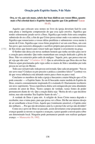 Oração pelo Espírito Santo, 9 de Maio

        Ora, se vós, que sois maus, sabeis dar boas dádivas aos vossos ﬁlhos, quanto
        mais o Pai celestial dará o Espírito Santo àqueles que Lho pedirem? Lucas
                                            11:13.

            Aqueles que colocam seus nomes no livro da igreja deveriam fazê-lo com
        uma plena e inteligente compreensão do que essa ação envolve. Signiﬁca que
        tendes solenemente jurado servir a Deus. Signiﬁca que tendes feito uma completa
        submissão do eu a Ele, a ﬁm de que Cristo possa reinar onde o eu outrora reinou.
        Signiﬁca que renunciastes a vossas idéias prediletas e submetestes vossa mente à
        mente de Cristo. Signiﬁca que vosso ﬁrme propósito é ser um com Deus, um com
        Seu povo; que exercereis abnegação e sacrifício próprio para promover os interesses
[150]   de Seu reino; que lutareis para vencer tudo que impede o crescimento na graça.
            O Senhor não deixa em trevas nenhum homem que tenha ouvidos para ouvir
        e coração para entender. Que todos mantenham um coração dedicado a glória de
        Deus. Não vos extravieis pelos ardis do maligno. “Aquele, pois, que pensa estar em
        pé veja que não caia.” 1 Coríntios 10:12. Que as advertências que Deus deu em Sua
        Palavra sejam proclamadas pelo vigia sobre os muros de Sião e atendidas por toda
        pessoa no serviço do Mestre.
            Todo caso será provado; toda pessoa será testada. Que cada um pergunte: “Sou eu
        um servo mau? Conduzo eu por preceito e prática a caminhos falsos?” Lembrai-vos
        de que vossa inﬂuência está afetando outros para o bem ou para o mal.
            Conclamo os membros de toda a igreja a buscarem a maior bênção que o Céu
        pode conceder — o Espírito Santo. Se em fé buscardes maior medida do Espírito de
        Deus, estareis constantemente inspirando-O e exalando-O. Diariamente recebereis
        um novo suprimento. Vossa experiência diária será enriquecida por uma abundante
        corrente do amor de Deus. Vastos campos de verdade, vastas fontes de poder
        permanecem diante de vós. Que a oração diária seja: “Retira de nós o que decidiste
        retirar, mas não retenhas Teu Espírito Santo de nós.” ...
            A verdade de Deus é para nós. A religião de Jesus Cristo nunca degrada o
        recebedor, mas o torna puro, para que possa ver a Deus. Dá-lhe um intenso desejo
        de ser semelhante a Jesus Cristo, Aquele que é totalmente amorável, o Capitão entre
        dez milhares. ... Por que não deveríamos amá-Lo e prestar-Lhe serviço não dividido?
            Como era o povo de Deus no passado, assim deveríamos estar preparados para
        avançar quando as nuvens se erguem e avançam, e parar quando a nuvem paira sobre
        um determinado local. Ninguém pode permanecer parado sem realizar qualquer
        avanço. — Manuscrito 56, 1902.




                                               138
 