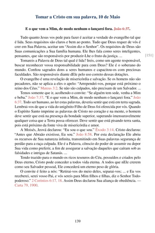 Tomar a Cristo em sua palavra, 10 de Maio

       E o que vem a Mim, de modo nenhum o lançarei fora. João 6:37.

    Tudo quanto Jesus vos pede para fazer é aceitar a verdade do evangelho tal que
é lida. Seus requisitos são claros e bem ao ponto. Tudo que Deus requer de vós é
crer em Sua Palavra, aceitar um “Assim diz o Senhor”. Os requisitos de Deus são
Suas comunicações a Sua família humana. Ele lhes fala como seres inteligentes,
pensantes, que são responsáveis por produzir-Lhe o fruto da justiça. ...                  [151]
    Tomareis a Palavra de Deus tal qual é lida? Ireis, como um agente responsável,
buscar reconhecer vossa responsabilidade para com Deus? Ele é o soberano do
mundo. Conﬁou sagrados dons a seres humanos e capacitou-os com preciosas
faculdades. São responsáveis diante dEle pelo uso correto dessas dotações.
    O evangelho é uma revelação de misericórdia e salvação. Se os homens não são
pecadores, não se aplica a eles o apelo: “Arrependei-vos, porque está próximo o
reino dos Céus.” Mateus 3:2. Se não são culpados, não precisam de um Salvador. ...
    Temos somente que ir, acolhendo o convite: “Se alguém tem sede, venha a Mim
e beba.” João 7:37. “E o que vem a Mim, de modo nenhum o lançarei fora.” João
6:37. Todo ser humano, ao ler estas palavras, deveria sentir que está em terra sagrada.
Lembrai-vos de que a vida do unigênito Filho de Deus foi oferecida por vós. Quando
o Espírito Santo imprime as palavras de Cristo no coração e na mente, o homem
deve sentir que está na presença da bondade superior, superando imensuravelmente
qualquer coisa que a Terra possa oferecer. Deve sentir que está pisando terra santa,
pois está próximo da fonte viva de misericórdia e amor.
    A Moisés, Jeová declarou: “Eu sou o que sou.” Êxodo 3:14. Cristo declarou:
“Antes que Abraão existisse, Eu sou.” João 8:58. Por esta declaração Ele abriu
os recursos de Sua natureza inﬁnita, transmitindo em Suas palavras segurança de
perdão para a raça culpada. Ele é a Palavra, cônscio do poder de assumir ou depor
Sua vida como preferir, a ﬁm de assegurar a salvação daqueles que caíram sob as
falsidades e intrigas de Satanás. ...
    Tendo trazido para o mundo os ricos tesouros do Céu, possuídos e criados pelo
Deus eterno, Cristo pode conceder a todos vida eterna. A todos que nEle crerem
como seu Salvador pessoal, Ele concederá um eterno peso de glória.
    O convite é feito a nós: “Retirai-vos do meio deles, separai-vos; ... e Eu vos
receberei, serei vosso Pai, e vós sereis para Mim ﬁlhos e ﬁlhas, diz o Senhor Todo-
poderoso.” 2 Coríntios 6:17, 18. Assim Deus declarou Sua aliança de obediência. —
Carta 79, 1900.




                                         139
 