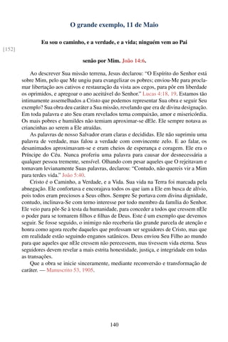 O grande exemplo, 11 de Maio

                Eu sou o caminho, e a verdade, e a vida; ninguém vem ao Pai
[152]

                                   senão por Mim. João 14:6.

            Ao descrever Sua missão terrena, Jesus declarou: “O Espírito do Senhor está
        sobre Mim, pelo que Me ungiu para evangelizar os pobres; enviou-Me para procla-
        mar libertação aos cativos e restauração da vista aos cegos, para pôr em liberdade
        os oprimidos, e apregoar o ano aceitável do Senhor.” Lucas 4:18, 19. Estamos tão
        intimamente assemelhados a Cristo que podemos representar Sua obra e seguir Seu
        exemplo? Sua obra deu caráter a Sua missão, revelando que era de divina designação.
        Em toda palavra e ato Seu eram revelados terna compaixão, amor e misericórdia.
        Os mais pobres e humildes não temiam aproximar-se dEle. Ele sempre notava as
        criancinhas ao serem a Ele atraídas.
            As palavras de nosso Salvador eram claras e decididas. Ele não suprimiu uma
        palavra de verdade, mas falou a verdade com convincente zelo. E ao falar, os
        desanimados aproximavam-se e eram cheios de esperança e coragem. Ele era o
        Príncipe do Céu. Nunca proferiu uma palavra para causar dor desnecessária a
        qualquer pessoa tremente, sensível. Olhando com pesar aqueles que O rejeitavam e
        tomavam levianamente Suas palavras, declarou: “Contudo, não quereis vir a Mim
        para terdes vida.” João 5:40.
            Cristo é o Caminho, a Verdade, e a Vida. Sua vida na Terra foi marcada pela
        abnegação. Ele confortava e encorajava todos os que iam a Ele em busca de alívio,
        pois todos eram preciosos a Seus olhos. Sempre Se portava com divina dignidade,
        contudo, inclinava-Se com terno interesse por todo membro da família do Senhor.
        Ele veio para pôr-Se à testa da humanidade, para conceder a todos que cressem nEle
        o poder para se tornarem ﬁlhos e ﬁlhas de Deus. Este é um exemplo que devemos
        seguir. Se fosse seguido, o inimigo não receberia tão grande parcela de atenção e
        honra como agora recebe daqueles que professam ser seguidores de Cristo, mas que
        em realidade estão seguindo enganos satânicos. Deus enviou Seu Filho ao mundo
        para que aqueles que nEle cressem não perecessem, mas tivessem vida eterna. Seus
        seguidores devem revelar a mais estrita honestidade, justiça, e integridade em todas
        as transações.
            Que a obra se inicie sinceramente, mediante reconversão e transformação de
        caráter. — Manuscrito 53, 1905.




                                               140
 