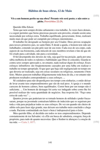 Hábitos de boas obras, 12 de Maio
                                                                                     [153]
 Vês a um homem perito na sua obra? Perante reis será posto; e não entre a
                        plebe. Provérbios 22:29.

    Querido ﬁlho Edson:
    Temo que nem sempre dividas sabiamente o teu trabalho. Às vezes fazes demais,
e a seguir permites que horas preciosas passem sem proveito, criando assim uma
necessidade por esforço extra. Trabalho equilibrado, perseverante, ﬁrme, realizará
muito mais do que pode ser cumprido por esforços intermitentes. ...
    O trabalho foi designado ao homem por seu Criador. Deus proveu ocupação
para nossos primeiros pais, no santo Éden. E desde a queda, o homem tem sido um
trabalhador, comendo seu pão pelo suor de seu rosto. Cada osso de seu corpo, cada
aspecto de sua ﬁsionomia, cada músculo de seus membros revelam o fato de que ele
foi criado para a atividade, não para a ociosidade. ...
    O ﬁel desempenho dos deveres da vida, seja qual for tua posição, apela por uma
sábia melhoria de todos os talentos e habilidades que Deus te concedeu. Guarda-te
contra seres sempre apressado e, no entanto, nada realizar digno do esforço. Esses
esforços infrutíferos são freqüentemente causados por uma falha em realizar o
trabalho no tempo apropriado. O que quer que haja sido negligenciado no tempo em
que deveria ser realizado, seja em coisas seculares ou religiosas, raramente é bem
feito. Muitos parecem trabalhar diligentemente toda hora do dia, e no entanto não
produzem resultados correspondentes a seus esforços. ...
    Sê cuidadoso para não desperdiçares teu tempo com ninharias, e então deixar
de levar avante teus empreendimentos que são de real peso. A igreja e o mundo
carecem de homens calmos, bem equilibrados. Correr bem por um tempo não é
suﬁciente. ... Um homem de destaque foi certa vez indagado sobre como lhe foi
possível realizar tão vasta quantidade de negócios. Sua resposta foi: “Faço uma
coisa de cada vez.” ...
    Quantos jovens que poderiam ter-se tornado homens de utilidade e poder fracas-
saram, porque na juventude contraíram hábitos de indecisão que os seguiram por
toda a vida para prejudicar todos os seus esforços. De vez em quando são cheios de
súbito zelo para fazer algo grande, mas deixam seu trabalho meio concluído e chega
a nada. Paciente continuidade em fazer o bem é indispensável para o êxito.
    Meu querido ﬁlho, sê decidido em todos os teus empreendimentos. Depende
constantemente de teu Salvador; vá a Ele em busca de sabedoria, coragem, força de
propósito, para tudo de quanto necessitas. Que o Senhor te abençoe é a oração de
tua mãe. — Carta 3, 1877.                                                            [154]




                                       141
 