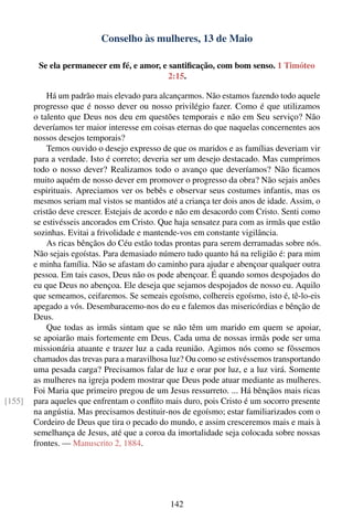 Conselho às mulheres, 13 de Maio

         Se ela permanecer em fé, e amor, e santiﬁcação, com bom senso. 1 Timóteo
                                            2:15.

            Há um padrão mais elevado para alcançarmos. Não estamos fazendo todo aquele
        progresso que é nosso dever ou nosso privilégio fazer. Como é que utilizamos
        o talento que Deus nos deu em questões temporais e não em Seu serviço? Não
        deveríamos ter maior interesse em coisas eternas do que naquelas concernentes aos
        nossos desejos temporais?
            Temos ouvido o desejo expresso de que os maridos e as famílias deveriam vir
        para a verdade. Isto é correto; deveria ser um desejo destacado. Mas cumprimos
        todo o nosso dever? Realizamos todo o avanço que deveríamos? Não ﬁcamos
        muito aquém de nosso dever em promover o progresso da obra? Não sejais anões
        espirituais. Apreciamos ver os bebês e observar seus costumes infantis, mas os
        mesmos seriam mal vistos se mantidos até a criança ter dois anos de idade. Assim, o
        cristão deve crescer. Estejais de acordo e não em desacordo com Cristo. Senti como
        se estivésseis ancorados em Cristo. Que haja sensatez para com as irmãs que estão
        sozinhas. Evitai a frivolidade e mantende-vos em constante vigilância.
            As ricas bênçãos do Céu estão todas prontas para serem derramadas sobre nós.
        Não sejais egoístas. Para demasiado número tudo quanto há na religião é: para mim
        e minha família. Não se afastam do caminho para ajudar e abençoar qualquer outra
        pessoa. Em tais casos, Deus não os pode abençoar. É quando somos despojados do
        eu que Deus no abençoa. Ele deseja que sejamos despojados de nosso eu. Aquilo
        que semeamos, ceifaremos. Se semeais egoísmo, colhereis egoísmo, isto é, tê-lo-eis
        apegado a vós. Desembaracemo-nos do eu e falemos das misericórdias e bênção de
        Deus.
            Que todas as irmãs sintam que se não têm um marido em quem se apoiar,
        se apoiarão mais fortemente em Deus. Cada uma de nossas irmãs pode ser uma
        missionária atuante e trazer luz a cada reunião. Agimos nós como se fôssemos
        chamados das trevas para a maravilhosa luz? Ou como se estivéssemos transportando
        uma pesada carga? Precisamos falar de luz e orar por luz, e a luz virá. Somente
        as mulheres na igreja podem mostrar que Deus pode atuar mediante as mulheres.
        Foi Maria que primeiro pregou de um Jesus ressurreto. ... Há bênçãos mais ricas
[155]   para aqueles que enfrentam o conﬂito mais duro, pois Cristo é um socorro presente
        na angústia. Mas precisamos destituir-nos de egoísmo; estar familiarizados com o
        Cordeiro de Deus que tira o pecado do mundo, e assim cresceremos mais e mais à
        semelhança de Jesus, até que a coroa da imortalidade seja colocada sobre nossas
        frontes. — Manuscrito 2, 1884.




                                               142
 