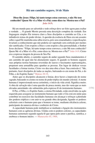 Há um caminho seguro, 14 de Maio

    Disse-lhe Jesus: Filipe, há tanto tempo estou convosco, e não Me tens
 conhecido? Quem Me vê a Mim vê o Pai; como dizes tu: Mostra-nos o Pai?
                                   João 14:9.

    Há um mundo para ser advertido e todo esforço deve ser feito agora para exaltar
a verdade. ... O grande Mestre possuía uma descrição completa da verdade. Em
linguagem simples Ele tornava claro a Seus discípulos o caminho ao Céu, e os
inﬁndáveis temas do poder divino. A questão da essência de Deus era um assunto
sobre o qual Ele mantinha uma sábia reserva, pois seus emaranhados e especiﬁcações
levariam a conhecimento que não poderia ser suportado sem confusão por mentes
não santiﬁcadas. Com respeito a Deus e com respeito a Sua personalidade, o Senhor
Jesus declarou: “Filipe, há tanto tempo estou convosco, e não Me tens conhecido?
Quem Me vê a Mim vê o Pai; como dizes tu: Mostra-nos o Pai?” João 14:9. Cristo
era a expressa imagem da pessoa de Seu Pai.
    O caminho aberto, o caminho seguro de andar segundo Seus mandamentos é
um caminho do qual não há afastamento seguro. E quando os homens seguem
suas próprias teorias humanas revestidas de suaves e fascinantes representações,
preparam uma armadilha para apanhar as pessoas. Em lugar de dedicar vossas
faculdades a formar teorias, Cristo vos deu uma obra a fazer. Sua comissão é: “Ide,
portanto, fazei discípulos de todas as nações, batizando-os em nome do Pai, e do
Filho, e do Espírito Santo.” Mateus 28:19.
    Antes que os discípulos alcancem o limiar, deve haver a impressão do nome
sagrado, batizando os crentes no nome do poder tríplice do mundo celestial. A mente
humana é impressionada nessa cerimônia, o início da vida cristã. Signiﬁca muito.
A obra de salvação não é uma questão de pouca monta, mas tão vasta que as mais
elevadas autoridades são submetidas pela expressa fé do instrumento humano.            [156]
    O Pai, o Filho, e o Espírito Santo, a eterna Divindade, estão envolvidos na ação
requerida para assegurar ao instrumento humano que todo o Céu está em união para
contribuir no exercício das faculdades humanas em alcançar e reforçar a plenitude
dos poderes tríplices e em unir-se na grande obra designada, ligando os poderes
celestiais com o humano para que o homem se torne, mediante eﬁciência celeste,
participante da natureza divina e coobreiro de Cristo.
    A capacidade humana pode multiplicar-se mediante a ligação dos instrumentos
humanos com as agências divinas. Unidas com os poderes celestes, as capacidades
humanas aumentam segundo aquela fé que opera pelo amor e puriﬁca, santiﬁca, e
enobrece o homem inteiro. — Manuscrito 45, 1904.




                                        143
 