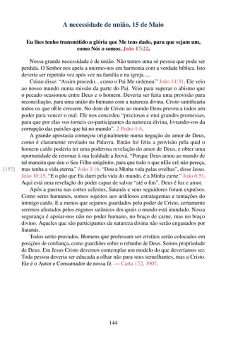 A necessidade de união, 15 de Maio

          Eu lhes tenho transmitido a glória que Me tens dado, para que sejam um,
                              como Nós o somos. João 17:22.

            Nossa grande necessidade é de união. Não temos uma só pessoa que pode ser
        perdida. O Senhor nos apela a unirmo-nos em harmonia com a verdade bíblica. Isto
        deveria ser repetido vez após vez na família e na igreja. ...
            Cristo disse: “Assim procedo... como o Pai Me ordenou.” João 14:31. Ele veio
        ao nosso mundo numa missão da parte do Pai. Veio para superar o abismo que
        o pecado ocasionou entre Deus e o homem. Deveria ser feita uma provisão para
        reconciliação, para uma união do humano com a natureza divina. Cristo santiﬁcaria
        todos os que nEle cressem. No dom de Cristo ao mundo Deus proveu a todos um
        poder para vencer o mal. Ele nos concedeu “preciosas e mui grandes promessas,
        para que por elas vos torneis co-participantes da natureza divina, livrando-vos da
        corrupção das paixões que há no mundo”. 2 Pedro 1:4.
            A grande apostasia começou originalmente numa negação do amor de Deus,
        como é claramente revelado na Palavra. Então foi feita a provisão pela qual o
        homem caído poderia ter uma poderosa revelação do amor de Deus, e obter uma
        oportunidade de retornar à sua lealdade a Jeová. “Porque Deus amou ao mundo de
        tal maneira que deu o Seu Filho unigênito, para que todo o que nEle crê não pereça,
[157]   mas tenha a vida eterna.” João 3:16. “Dou a Minha vida pelas ovelhas”, disse Jesus.
        João 10:15. “E o pão que Eu darei pela vida do mundo, é a Minha carne.” João 6:51.
        Aqui está uma revelação do poder capaz de salvar “até o ﬁm”. Deus é luz e amor.
            Após a guerra nas cortes celestes, Satanás e seus seguidores foram expulsos.
        Como seres humanos, somos sujeitos aos ardilosos estratagemas e tentações do
        inimigo caído. E a menos que sejamos guardados pelo poder de Cristo, certamente
        seremos afastados pelos enganos satânicos dos quais o mundo está inundado. Nossa
        segurança é apoiar-nos não no poder humano, no braço de carne, mas no braço
        divino. Aqueles que são participantes da natureza divina não serão enganados por
        Satanás.
            Todos serão provados. Homens que professam ser cristãos serão colocados em
        posições de conﬁança, como guardiões sobre o rebanho de Deus. Somos propriedade
        de Deus. Em Jesus Cristo devemos contemplar um modelo do que deveríamos ser.
        Toda pessoa deveria ser educada a olhar não para seus semelhantes, mas a Cristo.
        Ele é o Autor e Consumador de nossa fé. — Carta 172, 1907.




                                               144
 