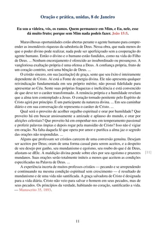 Oração e prática, unidas, 8 de Janeiro

 Eu sou a videira, vós, os ramos. Quem permanece em Mim, e Eu, nele, esse
       dá muito fruto; porque sem Mim nada podeis fazer. João 15:5.

    Maravilhosas oportunidades estão abertas perante o agente humano para compre-
ender as insondáveis riquezas da sabedoria de Deus. Nessa obra, que nada menos do
que o poder divino pode realizar, nada pode ser aperfeiçoado sem a cooperação do
agente humano. Então o divino e o humano estão fundidos, como na vida do Filho
de Deus. ... Nenhum encorajamento é oferecido ao insubordinado ou presunçoso. A
vangloriosa exaltação própria é uma ofensa a Deus. A conﬁança própria, fruto de
um coração contrito, será uma bênção de Deus. ...
    O cristão sincero, em sua [aceitação] de graça, sente que seu êxito é inteiramente
dependente de Cristo. Aí está a Fonte de energia divina. Ele não apresenta qualquer
reivindicação fundamentada em seu próprio mérito; não possui ﬁdelidade para
apresentar ao Céu. Sente suas próprias fraquezas e ineﬁciência e está convencido
de que deve ter o caráter transformado. A renúncia própria e a humildade revelam
que a alma tem contemplado a Jesus. O coração tornado penitente pelo Espírito de
Cristo agirá por princípio. É um participante da natureza divina. ... Em seu caminhar
diário e em sua conversação ele representa o caráter de Cristo. ...
    Qual será o proveito de acolher orgulho espiritual e orar por humildade? Que
proveito há em buscar ansiosamente a amizade e aplauso do mundo, e orar por
afeições celestiais? Que proveito há em empenhar-nos em temperamento passional
e proferir palavras ímpias e depois rogar pela mansidão de Cristo? Isso não é vigiar
em oração. Na falta daquela fé que opera por amor e puriﬁca a alma jaz o segredo
das orações não respondidas. ...
    Alguns que professam ser cristãos carecem de uma conversão genuína. Desejam
ser aceitos por Deus; oram de uma forma casual para serem aceitos, e a despeito
de seu desejo por ganho, seu mundanismo e egoísmo, seu roubo do que é de Deus,
afastam-se dEle. A maldição divina pende sobre eles por seu egoísmo e prazeres           [11]
mundanos. Suas orações serão totalmente inúteis a menos que aceitem as condições
especiﬁcadas na Palavra de Deus. ...
    A experiência incerta de muitos professos cristãos — pecando e se arrependendo
e continuando na mesma condição espiritual sem crescimento — é resultado de
mundanismo e de uma vida não santiﬁcada. A graça salvadora de Cristo é designada
para a vida diária. Cristo não veio para salvar o homem em seus pecados, mas de
seus pecados. Os princípios da verdade, habitando no coração, santiﬁcarão a vida.
— Manuscrito 35, 1893.




                                         11
 