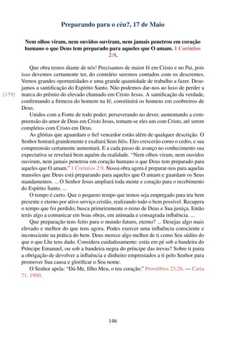 Preparando para o céu?, 17 de Maio

         Nem olhos viram, nem ouvidos ouviram, nem jamais penetrou em coração
         humano o que Deus tem preparado para aqueles que O amam. 1 Coríntios
                                         2:9.

            Que obra temos diante de nós! Precisamos de maior fé em Cristo e no Pai, pois
        isso devemos certamente ter, do contrário seremos contados com os descrentes.
        Vemos grandes oportunidades e uma grande quantidade de trabalho a fazer. Dese-
        jamos a santiﬁcação do Espírito Santo. Não podemos dar-nos ao luxo de perder a
[159]   marca do prêmio do elevado chamado em Cristo Jesus. A santiﬁcação da verdade,
        conﬁrmando a ﬁrmeza do homem na fé, constituirá os homens em coobreiros de
        Deus.
            Unidos com a Fonte de todo poder, perseverando no dever, aumentando a com-
        preensão do amor de Deus em Cristo Jesus, tornam-se eles um com Cristo, até serem
        completos com Cristo em Deus.
            As glórias que aguardam o ﬁel vencedor estão além de qualquer descrição. O
        Senhor honrará grandemente e exaltará Seus ﬁéis. Eles crescerão como o cedro, e sua
        compreensão certamente aumentará. E a cada passo de avanço no conhecimento sua
        expectativa se revelará bem aquém da realidade. “Nem olhos viram, nem ouvidos
        ouviram, nem jamais penetrou em coração humano o que Deus tem preparado para
        aqueles que O amam.” 1 Coríntios 2:9. Nossa obra agora é preparar-nos para aquelas
        mansões que Deus está preparando para aqueles que O amam e guardam os Seus
        mandamentos. ... O Senhor Jesus ampliará toda mente e coração para o recebimento
        do Espírito Santo. ...
            O tempo é curto. Que o pequeno tempo que temos seja empregado para teu bem
        presente e eterno por ativo serviço cristão, realizando todo o bem possível. Recupera
        o tempo que foi perdido; busca primeiramente o reino de Deus e Sua justiça. Então
        terás algo a comunicar em boas obras, em animada e consagrada inﬂuência. ...
            Que preparação tens feito para o mundo futuro, eterno? ... Desejas algo mais
        elevado e melhor do que tens agora. Podes exercer uma inﬂuência consciente e
        inconsciente na prática do bem. Deus merece algo melhor de ti como Seu súdito do
        que o que Lhe tens dado. Considera cuidadosamente: estás em pé sob a bandeira do
        Príncipe Emanuel, ou sob a bandeira negra do príncipe das trevas? Sobre ti paira
        a obrigação de devolver a inﬂuência e dinheiro emprestados a ti pelo Senhor para
        promover Sua causa e gloriﬁcar o Seu nome.
            O Senhor apela: “Dá-Me, ﬁlho Meu, o teu coração.” Provérbios 23:26. — Carta
        71, 1900.




                                                146
 