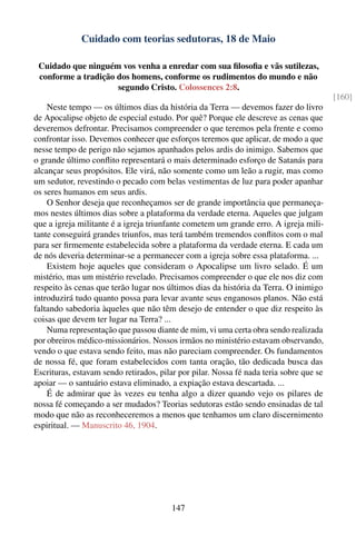 Cuidado com teorias sedutoras, 18 de Maio

 Cuidado que ninguém vos venha a enredar com sua ﬁlosoﬁa e vãs sutilezas,
 conforme a tradição dos homens, conforme os rudimentos do mundo e não
                     segundo Cristo. Colossences 2:8.
                                                                                         [160]
    Neste tempo — os últimos dias da história da Terra — devemos fazer do livro
de Apocalipse objeto de especial estudo. Por quê? Porque ele descreve as cenas que
deveremos defrontar. Precisamos compreender o que teremos pela frente e como
confrontar isso. Devemos conhecer que esforços teremos que aplicar, de modo a que
nesse tempo de perigo não sejamos apanhados pelos ardis do inimigo. Sabemos que
o grande último conﬂito representará o mais determinado esforço de Satanás para
alcançar seus propósitos. Ele virá, não somente como um leão a rugir, mas como
um sedutor, revestindo o pecado com belas vestimentas de luz para poder apanhar
os seres humanos em seus ardis.
    O Senhor deseja que reconheçamos ser de grande importância que permaneça-
mos nestes últimos dias sobre a plataforma da verdade eterna. Aqueles que julgam
que a igreja militante é a igreja triunfante cometem um grande erro. A igreja mili-
tante conseguirá grandes triunfos, mas terá também tremendos conﬂitos com o mal
para ser ﬁrmemente estabelecida sobre a plataforma da verdade eterna. E cada um
de nós deveria determinar-se a permanecer com a igreja sobre essa plataforma. ...
    Existem hoje aqueles que consideram o Apocalipse um livro selado. É um
mistério, mas um mistério revelado. Precisamos compreender o que ele nos diz com
respeito às cenas que terão lugar nos últimos dias da história da Terra. O inimigo
introduzirá tudo quanto possa para levar avante seus enganosos planos. Não está
faltando sabedoria àqueles que não têm desejo de entender o que diz respeito às
coisas que devem ter lugar na Terra? ...
    Numa representação que passou diante de mim, vi uma certa obra sendo realizada
por obreiros médico-missionários. Nossos irmãos no ministério estavam observando,
vendo o que estava sendo feito, mas não pareciam compreender. Os fundamentos
de nossa fé, que foram estabelecidos com tanta oração, tão dedicada busca das
Escrituras, estavam sendo retirados, pilar por pilar. Nossa fé nada teria sobre que se
apoiar — o santuário estava eliminado, a expiação estava descartada. ...
    É de admirar que às vezes eu tenha algo a dizer quando vejo os pilares de
nossa fé começando a ser mudados? Teorias sedutoras estão sendo ensinadas de tal
modo que não as reconheceremos a menos que tenhamos um claro discernimento
espiritual. — Manuscrito 46, 1904.




                                        147
 