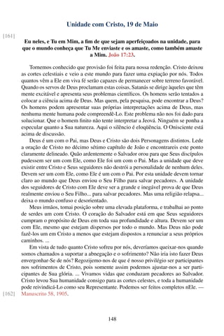 Unidade com Cristo, 19 de Maio
[161]
         Eu neles, e Tu em Mim, a ﬁm de que sejam aperfeiçoados na unidade, para
        que o mundo conheça que Tu Me enviaste e os amaste, como também amaste
                                   a Mim. João 17:23.

            Tornemos conhecido que provisão foi feita para nossa redenção. Cristo deixou
        as cortes celestiais e veio a este mundo para fazer uma expiação por nós. Todos
        quantos vêm a Ele em viva fé serão capazes de permanecer sobre terreno favorável.
        Quando os servos de Deus proclamam estas coisas, Satanás se dirige àqueles que têm
        mente excitável e apresenta seus problemas cientíﬁcos. Os homens serão tentados a
        colocar a ciência acima de Deus. Mas quem, pela pesquisa, pode encontrar a Deus?
        Os homens podem apresentar suas próprias interpretações acima de Deus, mas
        nenhuma mente humana pode compreendê-Lo. Este problema não nos foi dado para
        solucionar. Que o homem ﬁnito não tente interpretar a Jeová. Ninguém se ponha a
        especular quanto a Sua natureza. Aqui o silêncio é eloqüência. O Onisciente está
        acima de discussão.
            Deus é um com o Pai, mas Deus e Cristo são dois Personagens distintos. Lede
        a oração de Cristo no décimo sétimo capítulo de João e encontrareis este ponto
        claramente delineado. Quão ardentemente o Salvador orou para que Seus discípulos
        pudessem ser um com Ele, como Ele foi um com o Pai. Mas a unidade que deve
        existir entre Cristo e Seus seguidores não destrói a personalidade de nenhum deles.
        Devem ser um com Ele, como Ele é um com o Pai. Por esta unidade devem tornar
        claro ao mundo que Deus enviou o Seu Filho para salvar pecadores. A unidade
        dos seguidores de Cristo com Ele deve ser a grande e inegável prova de que Deus
        realmente enviou o Seu Filho... para salvar pecadores. Mas uma religião relapsa...
        deixa o mundo confuso e desorientado.
            Meus irmãos, tomai posição sobre uma elevada plataforma, e trabalhai ao ponto
        de serdes um com Cristo. O coração do Salvador está em que Seus seguidores
        cumpram o propósito de Deus em toda sua profundidade e altura. Devem ser um
        com Ele, mesmo que estejam dispersos por todo o mundo. Mas Deus não pode
        fazê-los um em Cristo a menos que estejam dispostos a renunciar a seus próprios
        caminhos. ...
            Em vista de tudo quanto Cristo sofreu por nós, deveríamos queixar-nos quando
        somos chamados a suportar a abnegação e o sofrimento? Não iria isto fazer Deus
        envergonhar-Se de nós? Regozijemo-nos de que é nosso privilégio ser participantes
        nos sofrimentos de Cristo, pois somente assim podemos ajustar-nos a ser parti-
        cipantes de Sua glória. ... Vivamos vidas que conduzam pecadores ao Salvador.
        Cristo levou Sua humanidade consigo para as cortes celestes, e toda a humanidade
        pode reivindicá-Lo como seu Representante. Podemos ser feitos completos nEle. —
[162]   Manuscrito 58, 1905.



                                               148
 