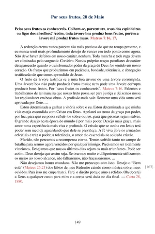 Por seus frutos, 20 de Maio

Pelos seus frutos os conhecereis. Colhem-se, porventura, uvas dos espinheiros
 ou ﬁgos dos abrolhos? Assim, toda árvore boa produz bons frutos, porém a
               árvore má produz frutos maus. Mateus 7:16, 17.

    A redenção eterna nunca pareceu tão mais preciosa do que no tempo presente, e
eu nunca senti mais profundamente desejo de vencer em todo ponto como agora.
Não deve haver defeitos em nosso caráter, nenhum. Toda mancha e toda ruga devem
ser eliminadas pelo sangue do Cordeiro. Nossos próprios traços peculiares de caráter
desaparecerão quando o transformador poder da graça de Deus for sentido em nosso
coração. Os frutos que produzirmos em paciência, bondade, tolerância, e abnegação
testiﬁcarão de que temos aprendido de Jesus.
    O fruto da árvore testiﬁca se é uma boa árvore ou uma árvore corrompida.
Uma árvore boa não pode produzir frutos maus; nem pode uma árvore corrupta
produzir bons frutos. Por “seus frutos os conhecereis”. Mateus 7:16. Falemos e
trabalhemos de tal maneira que nosso fruto possa ser para justiça e deixemos nossa
luz resplandecer em boas obras. A proﬁssão nada vale. Somente uma vida santa será
aprovada por Deus. ...
    Estou determinada a ganhar a vitória sobre o eu. Estou determinada a que minha
vida esteja escondida com Cristo em Deus. Apelarei ao trono da graça por poder,
por luz, para que eu possa reﬂeti-los sobre outros, para que pessoas sejam salvas.
O grande desejo nesta época do mundo é por mais poder. Desejo mais graça, mais
amor, uma experiência mais viva e profunda. O cristão que se oculta em Jesus terá
poder sem medida aguardando que dele se prevaleça. A fé viva abre os armazéns
celestiais e traz o poder, a tolerância, o amor tão essenciais ao soldado cristão.
    Marido, não percamos a recompensa eterna. Temos sofrido tanto no campo de
batalha para sermos agora vencidos por qualquer inimigo. Precisamos ser totalmente
vitoriosos. Desejamos que nossos últimos dias sejam os mais triunfantes. Pode ser
assim. Deus deseja que assim seja. Se orarmos muito e diligentemente utilizarmos
os meios ao nosso alcance, não falharemos, não fracassaremos. ...
    Não desejamos honra mundana. Não me preocupo com isso. Desejo o “Bem
está” (Mateus 25:21) dos lábios de meu Redentor caindo como música sobre meus          [163]
ouvidos. Para isso me empenharei. Farei o direito porque amo a retidão. Obedecerei
a Deus a qualquer custo para mim e a coroa será dada no dia ﬁnal. — Carta 28,
1880.




                                        149
 