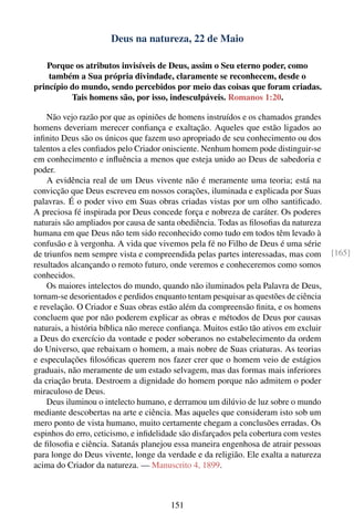 Deus na natureza, 22 de Maio

   Porque os atributos invisíveis de Deus, assim o Seu eterno poder, como
    também a Sua própria divindade, claramente se reconhecem, desde o
princípio do mundo, sendo percebidos por meio das coisas que foram criadas.
          Tais homens são, por isso, indesculpáveis. Romanos 1:20.

    Não vejo razão por que as opiniões de homens instruídos e os chamados grandes
homens deveriam merecer conﬁança e exaltação. Aqueles que estão ligados ao
inﬁnito Deus são os únicos que fazem uso apropriado de seu conhecimento ou dos
talentos a eles conﬁados pelo Criador onisciente. Nenhum homem pode distinguir-se
em conhecimento e inﬂuência a menos que esteja unido ao Deus de sabedoria e
poder.
    A evidência real de um Deus vivente não é meramente uma teoria; está na
convicção que Deus escreveu em nossos corações, iluminada e explicada por Suas
palavras. É o poder vivo em Suas obras criadas vistas por um olho santiﬁcado.
A preciosa fé inspirada por Deus concede força e nobreza de caráter. Os poderes
naturais são ampliados por causa de santa obediência. Todas as ﬁlosoﬁas da natureza
humana em que Deus não tem sido reconhecido como tudo em todos têm levado à
confusão e à vergonha. A vida que vivemos pela fé no Filho de Deus é uma série
de triunfos nem sempre vista e compreendida pelas partes interessadas, mas com         [165]
resultados alcançando o remoto futuro, onde veremos e conheceremos como somos
conhecidos.
    Os maiores intelectos do mundo, quando não iluminados pela Palavra de Deus,
tornam-se desorientados e perdidos enquanto tentam pesquisar as questões de ciência
e revelação. O Criador e Suas obras estão além da compreensão ﬁnita, e os homens
concluem que por não poderem explicar as obras e métodos de Deus por causas
naturais, a história bíblica não merece conﬁança. Muitos estão tão ativos em excluir
a Deus do exercício da vontade e poder soberanos no estabelecimento da ordem
do Universo, que rebaixam o homem, a mais nobre de Suas criaturas. As teorias
e especulações ﬁlosóﬁcas querem nos fazer crer que o homem veio de estágios
graduais, não meramente de um estado selvagem, mas das formas mais inferiores
da criação bruta. Destroem a dignidade do homem porque não admitem o poder
miraculoso de Deus.
    Deus iluminou o intelecto humano, e derramou um dilúvio de luz sobre o mundo
mediante descobertas na arte e ciência. Mas aqueles que consideram isto sob um
mero ponto de vista humano, muito certamente chegam a conclusões erradas. Os
espinhos do erro, ceticismo, e inﬁdelidade são disfarçados pela cobertura com vestes
de ﬁlosoﬁa e ciência. Satanás planejou essa maneira engenhosa de atrair pessoas
para longe do Deus vivente, longe da verdade e da religião. Ele exalta a natureza
acima do Criador da natureza. — Manuscrito 4, 1899.



                                        151
 