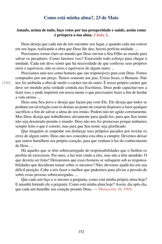 Como está minha alma?, 23 de Maio

        Amado, acima de tudo, faço votos por tua prosperidade e saúde, assim como
                            é próspera a tua alma. 3 João 2.

            Deus deseja que cada um de nós encontre seu lugar, e quando cada um estiver
        em seu lugar, realizando a obra que Deus lhe deu, haverá perfeita unidade. ...
            Precisamos tornar claro ao mundo que Deus enviou o Seu Filho ao mundo para
        salvar os pecadores. Como faremos isso? Exercendo todo esforço para chegar à
        unidade. Cada um deve sentir que há necessidade de que confesse seus próprios
        erros e equívocos, não os erros e equívocos de algum outro. ...
            Precisamos unir-nos como homens que são responsáveis para com Deus. Fomos
        comprados por um preço. Temos somente um juiz, Cristo Jesus, o Homem. Não
[166]   nos foi atribuída a obra de medir o caráter um do outro. É nosso próprio caráter que
        deve ser medido pela verdade contida nas Escrituras. Deus pode capacitar-nos a
        fazer isso, e pode imprimir em nossa mente o que precisamos fazer a ﬁm de herdar
        a vida eterna. ...
            Deus ama Seu povo e deseja que façam paz com Ele. Ele deseja que todos se
        ponham em tal relação com os demais ao ponto de estarem dispostos a fazer qualquer
        sacrifício a ﬁm de salvar a alma de seu irmão. Podem não ter agido corretamente.
        Mas Deus deseja que trabalhemos ativamente para ajudá-los, para que Seu nome
        não seja desonrado perante o mundo. Deus não nos fez promessas porque tenhamos
        sempre feito o que é correto, mas para que Seu nome seja gloriﬁcado.
            Que ninguém se empenhe em disfarçar seus próprios pecados por revelar os
        erros de algum outro. Deus não nos concedeu esta obra a cumprir. Devemos deixar
        que outros humilhem seu próprio coração, para que venham à luz do conhecimento
        de Deus. ...
            Há aqueles que se têm sobrecarregado de responsabilidades que o Senhor os
        proibiu de exercerem. Por anos, a luz tem vindo a eles, mas não a têm atendido. O
        que deveria ser feito? Deixaremos que esses homens se sufoquem sob as responsa-
        bilidades que decidiram tomar sobre si mesmos? Não; devemos ajudá-los em sua
        difícil posição. Cabe a nós fazer o melhor que pudermos para aliviar a pressão de
        sobre essas pessoas sobrecarregadas. ...
            Que cada um faça a si mesmo a pergunta, como está minha própria alma hoje?
        E amanhã formule ele a pergunta: Como está minha alma hoje? Assim, dia após dia,
        que cada um humilhe seu coração perante Deus. — Manuscrito 56, 1904.




                                               152
 