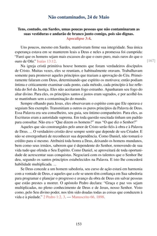 Não contaminados, 24 de Maio

  Tens, contudo, em Sardes, umas poucas pessoas que não contaminaram as
     suas vestiduras e andarão de branco junto comigo, pois são dignas.
                              Apocalipse 3:4.

    Uns poucos, mesmo em Sardes, mantiveram ﬁrme sua integridade. Sua única
esperança estava em se manterem leais a Deus e neles a promessa foi cumprida:
“Farei que os homens sejam mais escassos do que o ouro puro, mais raros do que o
ouro de Oﬁr.” Isaías 13:12.                                                              [167]
    Na igreja cristã primitiva houve homens que foram verdadeiros discípulos
de Cristo. Muitas vezes, eles se reuniam, e habitualmente oravam. Trabalhavam
somente para promover aqueles princípios que traziam a aprovação do Céu. Primei-
ramente falaram com Deus, determinando que espírito os motivava; então podiam
íntima e criticamente examinar cada ponto, cada método, cada princípio à luz reﬂe-
tida do Sol da Justiça. Eles não aceitaram fogo estranho. Apanharam seu fogo do
altar divino. Para eles, os princípios santos e justos eram sagrados, e por acolhê-los
se mantinham sem a contaminação do mundo.
    Sempre olhando para Jesus, eles observavam o espírito com que Ele operava e
seguiam Seu exemplo. Transmitiam a outros os puros princípios da Palavra de Deus.
Essa Palavra era seu conselheiro, seu guia, seu íntimo companheiro. Para eles, as
Escrituras eram a autoridade suprema. Em toda questão suscitada tinham um padrão
para consultar. Não era o “Que dizem os homens?” mas “O que diz o Senhor?”
    Aqueles que são constrangidos pelo amor de Cristo serão ﬁéis à obra e à Palavra
de Deus. ... O verdadeiro cristão deve sempre sentir que depende de seu Criador. E
não se envergonhará de reconhecer sua dependência. Como Daniel, não tomará o
crédito para si mesmo. Atribuirá toda honra a Deus, deixando os homens mundanos,
bem como seus irmãos, saberem que é dependente do Senhor, removendo de sua
vida tudo que ofenda o Seu Espírito. Como Daniel, se aproveitará de toda oportuni-
dade de acrescentar suas conquistas. Negociará com os talentos que o Senhor lhe
deu, segundo os santos princípios estabelecidos na Palavra. E isto lhe concederá
habilidade multiplicada. ...
    Se Deus concede a um homem sabedoria, seu curso de ação estará em harmonia
com a vontade de Deus, e aqueles que a ele se unem têm conﬁança em Sua sabedoria
para programar e planejar o progresso e avanço da obra de Deus em salvar pessoas
que estão prestes a morrer. O apóstolo Pedro declara: “Graça e paz vos sejam
multiplicadas, no pleno conhecimento de Deus e de Jesus, nosso Senhor. Visto
como, pelo Seu divino poder, nos têm sido doadas todas as coisas que conduzem à
vida e à piedade.” 2 Pedro 1:2, 3. — Manuscrito 66, 1898.




                                         153
 