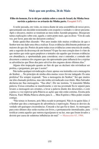 Mais que um profeta, 26 de Maio

Filho do homem, Eu te dei por atalaia sobre a casa de Israel; da Minha boca
       ouvirás a palavra e os avisarás da Minha parte. Ezequiel 3:17.

    A noite passada, em visão, eu estava diante de uma assembléia de nosso povo,
apresentando um decidido testemunho com respeito à verdade e o dever presente.
Após o discurso, muitos se reuniram ao meu redor, fazendo perguntas. Desejavam
tantas explicações sobre este, aquele, e outro ponto mais, que eu disse: “Um de cada
vez, por favor, para não me deixarem confusa.”
    Então apelei-lhes dizendo: “Por anos tendes tido muitas evidências de que o
Senhor tem-me dado uma obra a realizar. Essas evidências diﬁcilmente poderiam ser
maiores do que são. Poríeis de parte todas essas evidências como uma teia de aranha,
ante a sugestão da descrença de um homem? O que faz meu coração doer é o fato de
que muitos que estão agora perplexos e tentados são aqueles que tiveram evidências
em abundância, e oportunidade para considerar, orar e entender, e contudo não
discernem a natureza dos enganos que são apresentados para inﬂuenciá-los a rejeitar
as advertências que Deus deu para salvá-los dos enganos destes últimos dias.”
    Alguns têm tropeçado quanto ao fato de que eu declarei não reivindicar ser
profeta, e perguntam, por que é assim?
    Não tenho qualquer reivindicação a fazer, apenas sou instruída a ser a mensageira
do Senhor. ... No princípio de minha obra muitas vezes foi-me indagado: És uma
profetisa? Eu sempre respondi: “Sou a mensageira do Senhor.” Sei que muitos
me têm chamado profetisa, mas não tenho reivindicado esse título. Meu Salvador
declarou-me Sua mensageira. “Tua obra”, Ele me instruiu, “é transmitir Minha
palavra. Coisas estranhas se manifestarão; e em tua juventude Eu te separei para
levares a mensagem aos errantes, a levar a palavra diante dos descrentes, e com
a pena e a voz reprovar pela Palavra as ações que não estão corretas. Exorta pela
Palavra. Farei Minha Palavra aberta para ti. ... Meu Espírito e Meu poder estarão
contigo.
    “Não temas os homens, pois Meu escudo te protegerá. Não és tu quem falas; é
o Senhor que deu a mensagem de advertência e reprovação. Nunca te desvies da
verdade sob quaisquer circunstâncias. Concede a luz que Eu te darei. As mensagens
para estes últimos dias serão escritas em livros, e permanecerão imortalizadas, para    [170]
testiﬁcar contra aqueles que outrora regozijaram-se na luz, mas que foram levados a
desistir por causa de sedutoras inﬂuências do mal.” — Manuscrito 63, 1906.




                                        155
 