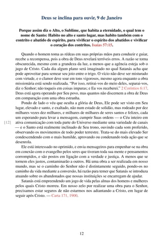 Deus se inclina para ouvir, 9 de Janeiro

         Porque assim diz o Alto, o Sublime, que habita a eternidade, o qual tem o
          nome de Santo: Habito no alto e santo lugar, mas habito também com o
       contrito e abatido de espírito, para viviﬁcar o espírito dos abatidos e viviﬁcar
                            o coração dos contritos. Isaías 57:15.

           Quando o homem toma as rédeas em suas próprias mãos para conduzir e guiar,
       recebe a recompensa, pois a obra de Deus revelará terríveis erros. A razão se torna
       obscurecida, mesmo com a grandeza da luz, a menos que a agência esteja sob o
       jugo de Cristo. Cada dia algum plano será imaginado no qual Satanás acha que
       pode aproveitar para semear seu joio entre o trigo. O vício não deve ser misturado
       com virtude, e o clamor deve soar em tons vigorosos, mesmo agora enquanto a obra
       missionária está sendo realizada. “Por isso, retirai-vos do meio deles, separai-vos,
       diz o Senhor; não toqueis em coisas impuras; e Eu vos receberei.” 2 Coríntios 6:17.
       Deus está agora operando por Seu povo, mas quantos não discernem a obra de Deus
       em comparação com uma obra estranha.
           Pondo de lado o véu que oculta a glória de Deus, Ele pode ser visto em Seu
       lugar, elevado e santo, e exaltado, não num estado de solidão, mas rodeado por dez
       milhares vezes dez milhares, e milhares de milhares de seres santos e felizes, cada
       um esperando para levar a mensagem, cumprir Suas ordens — o Céu inteiro em
[12]   ativa comunicação com toda parte do Universo mediante uma variedade de canais
       — e o Santo está realmente inclinado de Seu trono, ouvindo cada som proferido,
       observando os movimentos de todo poder terrestre. Trata-se do mais elevado Ser
       condescendendo com o mais humilde, aprovando ou condenando toda ação que se
       desenrola.
           Ele está interessado no oprimido, e envia mensageiros para empenhar-se na obra
       em conexão com o evangelho pelos seres que tiveram toda sua mente e pensamentos
       corrompidos, e são postos em ligação com a verdade e justiça. A menos que se
       tornem eles justos, contaminarão a outros. Há uma obra a ser realizada em nosso
       mundo, mas se o caminho do Senhor não é distintamente seguido, pondo-os no
       caminho da vida mediante a conversão, há razão para temer que Satanás se introduza
       atuando sobre os abandonados que nossas instituições se encarregam de ajudar.
           Satanás está empreendendo um jogo de vida pelas almas dos homens e mulheres
       pelos quais Cristo morreu. Em nosso zelo por realizar uma obra para o Senhor,
       precisamos estar seguros de não estarmos nos adiantando a Cristo, em lugar de
       seguir após Cristo. — Carta 171, 1900.




                                               12
 