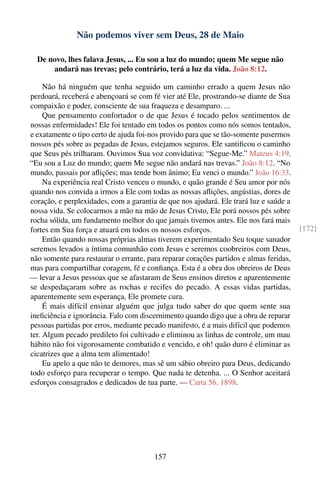 Não podemos viver sem Deus, 28 de Maio

  De novo, lhes falava Jesus, ... Eu sou a luz do mundo; quem Me segue não
      andará nas trevas; pelo contrário, terá a luz da vida. João 8:12.

     Não há ninguém que tenha seguido um caminho errado a quem Jesus não
perdoará, receberá e abençoará se com fé vier até Ele, prostrando-se diante de Sua
compaixão e poder, consciente de sua fraqueza e desamparo. ...
     Que pensamento confortador o de que Jesus é tocado pelos sentimentos de
nossas enfermidades! Ele foi tentado em todos os pontos como nós somos tentados,
e exatamente o tipo certo de ajuda foi-nos provido para que se tão-somente pusermos
nossos pés sobre as pegadas de Jesus, estejamos seguros. Ele santiﬁcou o caminho
que Seus pés trilharam. Ouvimos Sua voz convidativa: “Segue-Me.” Mateus 4:19.
“Eu sou a Luz do mundo; quem Me segue não andará nas trevas.” João 8:12. “No
mundo, passais por aﬂições; mas tende bom ânimo; Eu venci o mundo.” João 16:33.
     Na experiência real Cristo venceu o mundo, e quão grande é Seu amor por nós
quando nos convida a irmos a Ele com todas as nossas aﬂições, angústias, dores de
coração, e perplexidades, com a garantia de que nos ajudará. Ele trará luz e saúde a
nossa vida. Se colocarmos a mão na mão de Jesus Cristo, Ele porá nossos pés sobre
rocha sólida, um fundamento melhor do que jamais tivemos antes. Ele nos fará mais
fortes em Sua força e atuará em todos os nossos esforços.                               [172]
     Então quando nossas próprias almas tiverem experimentado Seu toque sanador
seremos levados a íntima comunhão com Jesus e seremos coobreiros com Deus,
não somente para restaurar o errante, para reparar corações partidos e almas feridas,
mas para compartilhar coragem, fé e conﬁança. Esta é a obra dos obreiros de Deus
— levar a Jesus pessoas que se afastaram de Seus ensinos diretos e aparentemente
se despedaçaram sobre as rochas e recifes do pecado. A essas vidas partidas,
aparentemente sem esperança, Ele promete cura.
     É mais difícil ensinar alguém que julga tudo saber do que quem sente sua
ineﬁciência e ignorância. Falo com discernimento quando digo que a obra de reparar
pessoas partidas por erros, mediante pecado manifesto, é a mais difícil que podemos
ter. Algum pecado predileto foi cultivado e eliminou as linhas de controle, um mau
hábito não foi vigorosamente combatido e vencido, e oh! quão duro é eliminar as
cicatrizes que a alma tem alimentado!
     Eu apelo a que não te demores, mas sê um sábio obreiro para Deus, dedicando
todo esforço para recuperar o tempo. Que nada te detenha. ... O Senhor aceitará
esforços consagrados e dedicados de tua parte. — Carta 56, 1898.




                                        157
 