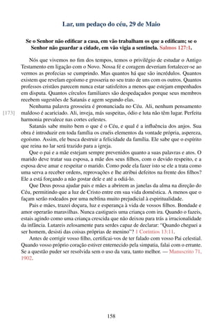 Lar, um pedaço do céu, 29 de Maio

          Se o Senhor não ediﬁcar a casa, em vão trabalham os que a ediﬁcam; se o
            Senhor não guardar a cidade, em vão vigia a sentinela. Salmos 127:1.

            Nós que vivemos no ﬁm dos tempos, temos o privilégio de estudar o Antigo
        Testamento em ligação com o Novo. Nossa fé e coragem deveriam fortalecer-se ao
        vermos as profecias se cumprindo. Mas quantos há que são incrédulos. Quantos
        existem que revelam egoísmo e grosseria no seu trato de uns com os outros. Quantos
        professos cristãos parecem nunca estar satisfeitos a menos que estejam empenhados
        em disputa. Quantos círculos familiares são despedaçados porque seus membros
        recebem sugestões de Satanás e agem segundo elas.
            Nenhuma palavra grosseira é pronunciada no Céu. Ali, nenhum pensamento
[173]   maldoso é acariciado. Ali, inveja, más suspeitas, ódio e luta não têm lugar. Perfeita
        harmonia prevalece nas cortes celestes.
            Satanás sabe muito bem o que é o Céu, e qual é a inﬂuência dos anjos. Sua
        obra é introduzir em toda família os cruéis elementos da vontade própria, aspereza,
        egoísmo. Assim, ele busca destruir a felicidade da família. Ele sabe que o espírito
        que reina no lar será trazido para a igreja.
            Que o pai e a mãe estejam sempre prevenidos quanto a suas palavras e atos. O
        marido deve tratar sua esposa, a mãe dos seus ﬁlhos, com o devido respeito, e a
        esposa deve amar e respeitar o marido. Como pode ela fazer isto se ele a trata como
        uma serva a receber ordens, reprovações e lhe atribui defeitos na frente dos ﬁlhos?
        Ele a está forçando a não gostar dele e até a odiá-lo.
            Que Deus possa ajudar pais e mães a abrirem as janelas da alma na direção do
        Céu, permitindo que a luz de Cristo entre em sua vida doméstica. A menos que o
        façam serão rodeados por uma neblina muito prejudicial à espiritualidade.
            Pais e mães, trazei doçura, luz e esperança à vida de vossos ﬁlhos. Bondade e
        amor operarão maravilhas. Nunca castigueis uma criança com ira. Quando o fazeis,
        estais agindo como uma criança crescida que não deixou para trás a irracionalidade
        da infância. Lutareis zelosamente para serdes capaz de declarar: “Quando cheguei a
        ser homem, desisti das coisas próprias de menino”? 1 Coríntios 13:11.
            Antes de corrigir vosso ﬁlho, certiﬁcai-vos de ter falado com vosso Pai celestial.
        Quando vosso próprio coração estiver enternecido pela simpatia, falai com o errante.
        Se a questão puder ser resolvida sem o uso da vara, tanto melhor. — Manuscrito 71,
        1902.




                                                158
 