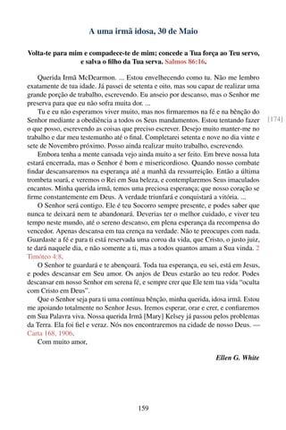 A uma irmã idosa, 30 de Maio

Volta-te para mim e compadece-te de mim; concede a Tua força ao Teu servo,
                 e salva o ﬁlho da Tua serva. Salmos 86:16.

    Querida Irmã McDearmon. ... Estou envelhecendo como tu. Não me lembro
exatamente de tua idade. Já passei de setenta e oito, mas sou capaz de realizar uma
grande porção de trabalho, escrevendo. Eu anseio por descanso, mas o Senhor me
preserva para que eu não sofra muita dor. ...
    Tu e eu não esperamos viver muito, mas nos ﬁrmaremos na fé e na bênção do
Senhor mediante a obediência a todos os Seus mandamentos. Estou tentando fazer         [174]
o que posso, escrevendo as coisas que preciso escrever. Desejo muito manter-me no
trabalho e dar meu testemunho até o ﬁnal. Completarei setenta e nove no dia vinte e
sete de Novembro próximo. Posso ainda realizar muito trabalho, escrevendo.
    Embora tenha a mente cansada vejo ainda muito a ser feito. Em breve nossa luta
estará encerrada, mas o Senhor é bom e misericordioso. Quando nosso combate
ﬁndar descansaremos na esperança até a manhã da ressurreição. Então a última
trombeta soará, e veremos o Rei em Sua beleza, e contemplaremos Seus imaculados
encantos. Minha querida irmã, temos uma preciosa esperança; que nosso coração se
ﬁrme constantemente em Deus. A verdade triunfará e conquistará a vitória. ...
    O Senhor será contigo. Ele é teu Socorro sempre presente, e podes saber que
nunca te deixará nem te abandonará. Deverias ter o melhor cuidado, e viver teu
tempo neste mundo, até o sereno descanso, em plena esperança da recompensa do
vencedor. Apenas descansa em tua crença na verdade. Não te preocupes com nada.
Guardaste a fé e para ti está reservada uma coroa da vida, que Cristo, o justo juiz,
te dará naquele dia, e não somente a ti, mas a todos quantos amam a Sua vinda. 2
Timóteo 4:8.
    O Senhor te guardará e te abençoará. Toda tua esperança, eu sei, está em Jesus,
e podes descansar em Seu amor. Os anjos de Deus estarão ao teu redor. Podes
descansar em nosso Senhor em serena fé, e sempre crer que Ele tem tua vida “oculta
com Cristo em Deus”.
    Que o Senhor seja para ti uma contínua bênção, minha querida, idosa irmã. Estou
me apoiando totalmente no Senhor Jesus. Iremos esperar, orar e crer, e conﬁaremos
em Sua Palavra viva. Nossa querida Irmã [Mary] Kelsey já passou pelos problemas
da Terra. Ela foi ﬁel e veraz. Nós nos encontraremos na cidade de nosso Deus. —
Carta 168, 1906.
    Com muito amor,

                                                                    Ellen G. White




                                       159
 