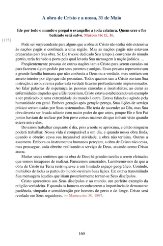 A obra de Cristo e a nossa, 31 de Maio

         Ide por todo o mundo e pregai o evangelho a toda criatura. Quem crer e for
                           batizado será salvo. Marcos 16:15, 16.
[175]
            Pode ser surpreendente para alguns que a obra de Cristo não tenha sido extensiva
        às nações pagãs e conﬁnada a uma região. Mas as nações pagãs não estavam
        preparadas para Sua obra. Se Ele tivesse dedicado Seu tempo à conversão do mundo
        gentio, teria fechado a porta pela qual levaria Sua mensagem à nação judaica. ...
            Freqüentemente pessoas de outras nações iam a Cristo para serem curadas ou
        para fazerem algum pedido por seus parentes e amigos. Essas pessoas representavam
        a grande família humana que não conhecia a Deus ou a verdade, mas sentiam um
        anseio interior por algo que não possuíam. Todos quantos iam a Cristo ouviam Sua
        instrução, e ao ouvirem a palavra da verdade ﬁcavam profundamente impressionados.
        Ao falar palavras de esperança às pessoas cansadas e insatisfeitas, ao curar as
        enfermidades daqueles que a Ele recorriam, Cristo estava estabelecendo um exemplo
        a ser praticado de uma extremidade do mundo à outra. Estava falando e agindo pela
        humanidade em geral. Embora geração após geração pereça, Suas lições de serviço
        prático seriam dadas por Suas testemunhas. Ele teria de ascender ao Céu, mas Sua
        obra deveria ser levada adiante com maior poder do que antes, porque Ele e Seu Pai
        juntos haviam de realizar por Seu povo coisas maiores do que tinham visto quando
        esteve entre eles.
            Devemos trabalhar enquanto é dia, pois a noite se aproxima, e então ninguém
        poderá trabalhar. Nossa vida é comparável a um dia, e quando nossa obra ﬁnda,
        quando o obreiro cessa sua incansável atividade, a obra não termina. Outros a
        assumem. Embora os instrumentos humanos pereçam, a obra de Cristo não cessa,
        mas prossegue, cada obreiro realizando o serviço de Deus, atuando como Cristo
        atuou.
            Muitas vezes sentimos que na obra de Deus há grandes tarefas a serem efetuadas
        que somos incapazes de realizar. Parecemos amarrados. Lembremo-nos de que a
        obra de Cristo na Terra restringiu-se a um limitado espaço geográﬁco. Contudo,
        multidões de todas as partes do mundo ouviram Suas lições. Ele estava transmitindo
        Sua mensagem àqueles que iriam posteriormente tornar-se Seus discípulos.
            Cristo apresentou aos Seus discípulos e ao mundo, um perfeito exemplo da
        religião verdadeira. E quando os homens reconhecerem a importância de demonstrar
        paciência, simpatia e consideração por homens de perto e de longe, Cristo será
        revelado em Seus seguidores. — Manuscrito 50, 1897.




                                                160
 