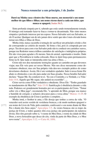 [176]               Nunca renunciar a um princípio, 1 de Junho

          Darei na Minha casa e dentro dos Meus muros, um memorial e um nome
          melhor do que ﬁlhos e ﬁlhas; um nome eterno darei a cada um deles, que
                              nunca se apagará. Isaías 56:5.

            Sinto profunda simpatia por ti, sabendo que estás sendo tremendamente tentada.
        O inimigo está tentando fazer-te fraca e tornar-te desanimada. Não sinto menos
        simpatia e profundo interesse por teu esposo. Nosso Salvador será seu Salvador, se
        ele O aceitar. Qualquer um de nós jamais deve sentir que não é mais elevada honra
        tornar-nos ﬁlhos e ﬁlhas de Deus.
            Minha irmã, nunca sucumba à tentação de sacriﬁcar um princípio cristão a ﬁm
        de corresponder ao critério do mundo. Sê ﬁrme e ﬁel, pois és comprada por um
        preço. Teu dever para com o teu Salvador pode não te conduzir em caminhos suaves,
        porque teu Redentor nunca trilhou caminhos de satisfação e indulgência próprias.
        Ele não viveu para agradar a Si mesmo. Saiu do arraial, suportando o insulto. Onde
        quer que a Providência te tenha colocado, Deus te dará força para permaneceres
        ﬁrme na fé. Que nada se interponha entre tua alma e Deus. ...
            Cristo não nos deu meramente instruções quanto ao caminho em que devemos
        viajar, mas Ele veio para ser nosso Mestre. Não nos disse meramente como de-
        veríamos obedecer, mas em Sua própria vida deu-nos exemplo prático de como
        deveríamos obedecer. Assim, Ele é um verdadeiro ajudador. Indo à nossa frente Ele
        abate os obstáculos e nos diz para andar em Suas pisadas. Nosso bendito Salvador
        declara: “Segue-Me. Eu conduzir-te-ei. ‘Eu sou o Caminho, e a Verdade, e a Vida.’
        João 14:6. Aquele que Me segue, não andará na escuridão”. ...
            Cristo serviu como Filho verdadeiro e obediente. Disse Ele: “Tenho guardado
        os mandamentos de Meu Pai.” João 15:10. Santiﬁcação é obediência durante a vida
        toda. Podemos ser grandemente honrados por ser co-participantes de Cristo. “Tomai
        sobre vós o Meu jugo”, recomenda Ele, “e aprendei de Mim, porque sou manso
        e humilde de coração; e achareis descanso para a vossa alma.” Mateus 11:29. O
        exemplo da obediência de Cristo é perfeito e completo. ...
            Minha irmã, o Senhor te ama, e Ele deseja que tenhas a coroa da vida. “O
        vencedor será assim vestido de vestiduras brancas, e de modo nenhum apagarei o
[177]   seu nome do Livro da Vida; pelo contrário, confessarei o seu nome diante de Meu
        Pai e diante dos Seus anjos.” Apocalipse 3:5. As vestes brancas são os trajes da
        justiça de Cristo, e todos quantos têm essa justiça são participantes da natureza
        divina. Eles têm gravado sobre si, “o nome do Meu Deus, o nome da cidade do Meu
        Deus, a nova Jerusalém que desce do céu, vinda da parte do Meu Deus, e o Meu
        novo nome”. Apocalipse 3:12. — Carta 48, 1898.




                                               162
 