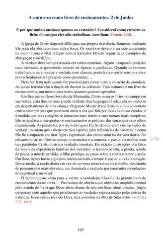A natureza como livro de ensinamentos, 2 de Junho

E por que andais ansiosos quanto ao vestuário? Considerai como crescem os
       lírios do campo: eles não trabalham, nem ﬁam. Mateus 6:28.

    A igreja de Cristo depende dEle para sua própria existência. Somente mediante
Ele pode ela obter contínua vida e força. Os membros devem viver constantemente
na mais íntima e vital relação com o Salvador Devem seguir Seus exemplos de
abnegação e sacrifício. ...
    A verdade deve ser apresentada em várias maneiras. Alguns, ocupando posições
mais elevadas, a aprenderão através de ﬁguras e parábolas. Quando os homens
trabalharem para revelar a verdade com clareza, poderão converter seus ouvintes,
pois o Senhor estará presente como prometeu. ...
    Deve ser feito tudo quanto for possível para tornar claro o mistério da santidade.
As coisas terrenas têm a função de ilustrar as celestiais. Toda natureza é um livro de
ensinamentos, um mestre para todos quantos queiram aprender.
    Em Seu maravilhoso Sermão da Montanha, Cristo usou os lírios do campo em
sua beleza, para ilustrar uma grande verdade. Sua linguagem é adaptada ao intelecto
em despertamento de uma criança. O grande Mestre levou Seus ouvintes ao contato
com a natureza para que pudessem ouvir a voz que fala por todas as coisas criadas; e
à medida que seus corações se tornavam mais ternos e suas mentes mais receptivas,
Ele os ajudava a interpretar os ensinamentos espirituais das cenas que seus olhos
examinavam. As parábolas, por meio das quais Ele Se deleitava em ensinar lições de
verdade, mostram quão aberto era Seu espírito, para inﬂuências da natureza, e como
Ele Se comprazia em tirar lições espirituais das circunstâncias da vida diária. Os
pássaros do ar, os lírios do campo, o semeador e a semente, o pastor e a ovelha; com     [178]
tais parábolas Cristo ilustrava verdades imortais. Ele extraiu ilustrações dos fatos
da vida e da experiência familiar dos ouvintes: o tesouro oculto, a pérola, a rede
de pesca, a moeda perdida, o ﬁlho pródigo, as casas sobre a rocha e sobre a areia.
Em Suas lições havia algo para interessar toda a mente e apelar a todo o coração.
Desse modo, a tarefa diária em vez de ser uma mera rotina de trabalho, destituída
de pensamentos mais elevados, era iluminada e exaltada por constantes recordações
do espiritual e invisível.
    O Senhor Jesus abria para a mente a verdadeira ﬁlosoﬁa do grande livro de
ensinamentos da natureza. ... Precisamos de obreiros que obtenham amplidão mental
pelo estudo do livro que Deus abriu diante de nós em Suas obras criadas. Anjos
cooperam com aqueles que proclamam as verdades representadas pelas coisas da
natureza. Essas coisas não são Deus, mas amostras da obra de Suas mãos. — Carta
223, 1905.




                                        163
 