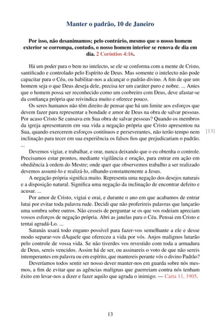 Manter o padrão, 10 de Janeiro

   Por isso, não desanimamos; pelo contrário, mesmo que o nosso homem
 exterior se corrompa, contudo, o nosso homem interior se renova de dia em
                            dia. 2 Coríntios 4:16.

    Há um poder para o bem no intelecto, se ele se conforma com a mente de Cristo,
santiﬁcado e controlado pelo Espírito de Deus. Mas somente o intelecto não pode
capacitar para o Céu, ou habilitar-nos a alcançar o padrão divino. A ﬁm de que um
homem seja o que Deus deseja dele, precisa ter um caráter puro e nobre. ... Antes
que o homem possa ser reconhecido como um coobreiro com Deus, deve afastar-se
da conﬁança própria que reivindica muito e oferece pouco.
    Os seres humanos não têm direito de pensar que há um limite aos esforços que
devem fazer para representar a bondade e amor de Deus na obra de salvar pessoas.
Por acaso Cristo Se cansava em Sua obra de salvar pessoas? Quando os membros
da igreja apresentarem em sua vida a negação própria que Cristo apresentou na
Sua, quando exercerem esforços contínuos e perseverantes, não terão tempo nem          [13]
inclinação para tecer em sua experiência os falsos ﬁos que prejudicariam o padrão.
...
    Devemos vigiar, e trabalhar, e orar, nunca deixando que o eu obtenha o controle.
Precisamos estar prontos, mediante vigilância e oração, para entrar em ação em
obediência à ordem do Mestre; onde quer que observemos trabalho a ser realizado
devemos assumi-lo e realizá-lo, olhando constantemente a Jesus.
    A negação própria signiﬁca muito. Representa uma negação dos desejos naturais
e a disposição natural. Signiﬁca uma negação da inclinação de encontrar defeito e
acusar. ...
    Por amor de Cristo, vigiai e orai, e durante o ano em que acabamos de entrar
lutai por evitar toda palavra rude. Decidi que não proferireis palavras que lançarão
uma sombra sobre outros. Não cesseis de perguntar se os que vos rodeiam apreciam
vossos esforços de negação própria. Abri as janelas para o Céu. Pensai em Cristo e
tentai agradá-Lo. ...
    Satanás usará todo engano possível para fazer-vos semelhante a ele e desse
modo separar-vos dAquele que ofereceu a vida por vós. Anjos malignos lutarão
pelo controle de vossa vida. Se não tiverdes vos revestido com toda a armadura
de Deus, sereis vencidos. Assim há de ser, ou assinareis o voto de que não sereis
intemperantes em palavra ou em espírito, que mantereis perante vós o divino Padrão?
    Deveríamos todos sentir ser nosso dever manter-nos em guarda sobre nós mes-
mos, a ﬁm de evitar que as agências malignas que guerreiam contra nós tenham
êxito em levar-nos a dizer e fazer aquilo que agrada o inimigo. — Carta 11, 1905.




                                        13
 