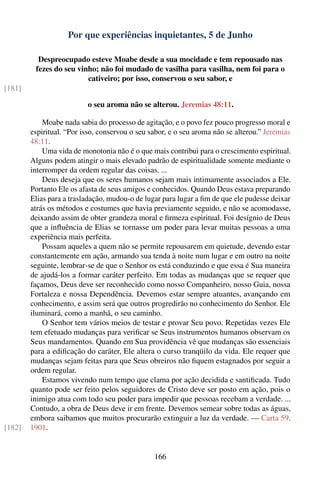 Por que experiências inquietantes, 5 de Junho

          Despreocupado esteve Moabe desde a sua mocidade e tem repousado nas
         fezes do seu vinho; não foi mudado de vasilha para vasilha, nem foi para o
                         cativeiro; por isso, conservou o seu sabor, e
[181]

                          o seu aroma não se alterou. Jeremias 48:11.

            Moabe nada sabia do processo de agitação, e o povo fez pouco progresso moral e
        espiritual. “Por isso, conservou o seu sabor, e o seu aroma não se alterou.” Jeremias
        48:11.
            Uma vida de monotonia não é o que mais contribui para o crescimento espiritual.
        Alguns podem atingir o mais elevado padrão de espiritualidade somente mediante o
        interromper da ordem regular das coisas. ...
            Deus deseja que os seres humanos sejam mais intimamente associados a Ele.
        Portanto Ele os afasta de seus amigos e conhecidos. Quando Deus estava preparando
        Elias para a trasladação, mudou-o de lugar para lugar a ﬁm de que ele pudesse deixar
        atrás os métodos e costumes que havia previamente seguido, e não se acomodasse,
        deixando assim de obter grandeza moral e ﬁrmeza espiritual. Foi desígnio de Deus
        que a inﬂuência de Elias se tornasse um poder para levar muitas pessoas a uma
        experiência mais perfeita.
            Possam aqueles a quem não se permite repousarem em quietude, devendo estar
        constantemente em ação, armando sua tenda à noite num lugar e em outro na noite
        seguinte, lembrar-se de que o Senhor os está conduzindo e que essa é Sua maneira
        de ajudá-los a formar caráter perfeito. Em todas as mudanças que se requer que
        façamos, Deus deve ser reconhecido como nosso Companheiro, nosso Guia, nossa
        Fortaleza e nossa Dependência. Devemos estar sempre atuantes, avançando em
        conhecimento, e assim será que outros progredirão no conhecimento do Senhor. Ele
        iluminará, como a manhã, o seu caminho.
            O Senhor tem vários meios de testar e provar Seu povo. Repetidas vezes Ele
        tem efetuado mudanças para veriﬁcar se Seus instrumentos humanos observam os
        Seus mandamentos. Quando em Sua providência vê que mudanças são essenciais
        para a ediﬁcação do caráter, Ele altera o curso tranqüilo da vida. Ele requer que
        mudanças sejam feitas para que Seus obreiros não ﬁquem estagnados por seguir a
        ordem regular.
            Estamos vivendo num tempo que clama por ação decidida e santiﬁcada. Tudo
        quanto pode ser feito pelos seguidores de Cristo deve ser posto em ação, pois o
        inimigo atua com todo seu poder para impedir que pessoas recebam a verdade. ...
        Contudo, a obra de Deus deve ir em frente. Devemos semear sobre todas as águas,
        embora saibamos que muitos procurarão extinguir a luz da verdade. — Carta 59,
[182]   1901.


                                                166
 