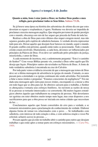 Agora é o tempo!, 6 de Junho

   Quanto a mim, bom é estar junto a Deus; no Senhor Deus ponho o meu
        refúgio, para proclamar todos os Seus feitos. Salmos 73:28.

    Se já houve uma época na história dos adventistas do sétimo dia em que estes
deveriam se erguer e resplandecer, é agora. Nenhuma voz deveria ser impedida de
proclamar a terceira mensagem angélica. Que ninguém por temor de perder prestígio
com o mundo, obscureça um raio de luz sequer que proceda da Fonte de toda luz.
    Realizar a obra de Deus para estes últimos dias requer coragem moral, mas não
sejamos guiados pelo espírito de sabedoria humana. A verdade deveria representar
tudo para nós. Deixai aqueles que desejam ﬁcar famosos no mundo, seguir o mundo.
O grande conﬂito está próximo, quando então todos se posicionarão. Todo o mundo
cristão estará envolvido. Diariamente, a cada hora, devemos ser inﬂuenciados por
princípios da Palavra de Deus. O eu deve ser santiﬁcado pelos princípios da justiça,
misericórdia, e amor de Deus.
    A cada momento de incerteza, orai, e ardentemente perguntai: “Este é o caminho
do Senhor?” Com vossas Bíblias perante vós, consultai a Deus sobre aquilo que Ele
deseja que façais. Princípios santos são revelados na Palavra de Deus. A fonte de
toda verdadeira sabedoria é encontrada na cruz do Calvário.
    Por toda parte vemos evidência crescente de que a mensagem que temos de Deus
deve ser a última mensagem de advertência às igrejas do mundo. Contudo, os anos
passam para a eternidade e as igrejas continuam não sendo advertidas. Fui instruída
a falar a meus irmãos e perguntar: “Estamos conscientes da negligência?” Foi-me
dada uma mensagem após outra para nossos irmãos, encorajando-os a iniciar a obra
em todo lugar que se abra para tal. Se obreiros saíssem para o trabalho, o Senhor
os abençoaria e tornaria seus esforços frutíferos. Ao ouvirem as razões de nossa
fé as pessoas se tornarão interessadas e se converterão. Há muitos lugares estraté-
gicos abertos àqueles que trabalharem na conquista de pessoas. Não deveríamos
ser egoístas em reter obreiros muito tempo num lugar, mas estar dispostos a nos
sacriﬁcarmos para que a obra possa ser iniciada em outras cidades que necessitam
da luz. ...
    Conclamemos aqueles que foram convertidos do erro para a verdade, a se
tornarem missionários para a proclamação do conhecimento da verdade. Elaborai
alguma forma de tornar-vos relacionados com o povo. ... Se trabalhardes com
sabedoria, com interesse de todo coração e alma, e com ardorosa oração a vosso Pai
celestial, achareis acesso às pessoas. ...
    Possam aqueles que já estão no trabalho abrir o caminho para outros que desejam
trabalhar e que estão aptos a tomar parte em esforços missionários. — Carta 94a,
1909.                                                                                  [183]




                                        167
 
