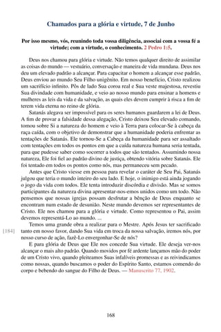 Chamados para a glória e virtude, 7 de Junho

        Por isso mesmo, vós, reunindo toda vossa diligência, associai com a vossa fé a
                    virtude; com a virtude, o conhecimento. 2 Pedro 1:5.

            Deus nos chamou para glória e virtude. Não temos qualquer direito de assimilar
        as coisas do mundo — vestuário, conversação e maneira de vida mundana. Deus nos
        deu um elevado padrão a alcançar. Para capacitar o homem a alcançar esse padrão,
        Deus enviou ao mundo Seu Filho unigênito. Em nosso benefício, Cristo realizou
        um sacrifício inﬁnito. Pôs de lado Sua coroa real e Sua veste majestosa, revestiu
        Sua divindade com humanidade, e veio ao nosso mundo para ensinar a homens e
        mulheres as leis da vida e da salvação, as quais eles devem cumprir à risca a ﬁm de
        terem vida eterna no reino de glória.
            Satanás alegava ser impossível para os seres humanos guardarem a lei de Deus.
        A ﬁm de provar a falsidade dessa alegação, Cristo deixou Seu elevado comando,
        tomou sobre Si a natureza do homem e veio à Terra para colocar-Se à cabeça da
        raça caída, com o objetivo de demonstrar que a humanidade poderia enfrentar as
        tentações de Satanás. Ele tornou-Se a Cabeça da humanidade para ser assaltado
        com tentações em todos os pontos em que a caída natureza humana seria tentada,
        para que pudesse saber como socorrer a todos que são tentados. Assumindo nossa
        natureza, Ele foi ﬁel ao padrão divino de justiça, obtendo vitória sobre Satanás. Ele
        foi tentado em todos os pontos como nós, mas permaneceu sem pecado.
            Antes que Cristo viesse em pessoa para revelar o caráter de Seu Pai, Satanás
        julgou que teria o mundo inteiro do seu lado. E hoje, o inimigo está ainda jogando
        o jogo da vida com todos. Ele tenta introduzir discórdia e divisão. Mas se somos
        participantes da natureza divina apresentar-nos-emos unidos como um todo. Não
        pensemos que nossas igrejas possam desfrutar a bênção de Deus enquanto se
        encontram num estado de desunião. Neste mundo devemos ser representantes de
        Cristo. Ele nos chamou para a glória e virtude. Como representou o Pai, assim
        devemos representá-Lo ao mundo. ...
            Temos uma grande obra a realizar para o Mestre. Após Jesus ter sacriﬁcado
[184]   tanto em nosso favor, dando Sua vida em troca da nossa salvação, iremos nós, por
        nosso curso de ação, fazê-Lo envergonhar-Se de nós?
            E para glória de Deus que Ele nos concede Sua virtude. Ele deseja ver-nos
        alcançar o mais alto padrão. Quando movidos por fé ardente lançamos mão do poder
        de um Cristo vivo, quando pleiteamos Suas infalíveis promessas e as reivindicamos
        como nossas, quando buscamos o poder do Espírito Santo, estamos comendo do
        corpo e bebendo do sangue do Filho de Deus. — Manuscrito 77, 1902.




                                                168
 