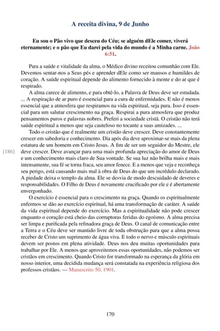 A receita divina, 9 de Junho

             Eu sou o Pão vivo que desceu do Céu; se alguém dEle comer, viverá
        eternamente; e o pão que Eu darei pela vida do mundo é a Minha carne. João
                                           6:51.

             Para a saúde e vitalidade da alma, o Médico divino receitou comunhão com Ele.
        Devemos sentar-nos a Seus pés e aprender dEle como ser mansos e humildes de
        coração. A saúde espiritual depende do alimento fornecido à mente e do ar que é
        respirado.
             A alma carece de alimento, e para obtê-lo, a Palavra de Deus deve ser estudada.
        ... A respiração de ar puro é essencial para a cura de enfermidades. E não é menos
        essencial que a atmosfera que respiramos na vida espiritual, seja pura. Isso é essen-
        cial para um salutar crescimento na graça. Respirai a pura atmosfera que produz
        pensamentos puros e palavras nobres. Preferi a sociedade cristã. O cristão não terá
        saúde espiritual a menos que seja cauteloso no tocante a suas amizades. ...
             Todo o cristão que é realmente um cristão deve crescer. Deve constantemente
        crescer em sabedoria e conhecimento. Dia após dia deve aproximar-se mais da plena
        estatura de um homem em Cristo Jesus. A ﬁm de ser um seguidor do Mestre, ele
[186]   deve crescer. Deve avançar para uma mais profunda apreciação do amor de Deus
        e um conhecimento mais claro de Sua vontade. Se sua luz não brilha mais e mais
        intensamente, sua fé se torna fraca, seu amor fenece. E a menos que veja e reconheça
        seu perigo, está causando mais mal à obra de Deus do que um incrédulo declarado.
        A piedade deixa o templo da alma. Ele se desvia de modo descuidado de deveres e
        responsabilidades. O Filho de Deus é novamente cruciﬁcado por ele e é abertamente
        envergonhado.
             O exercício é essencial para o crescimento na graça. Quando os espiritualmente
        enfermos se dão ao exercício espiritual, há uma transformação de caráter. A saúde
        da vida espiritual depende do exercício. Mas a espiritualidade não pode crescer
        enquanto o coração está cheio das corruptoras feridas do egoísmo. A alma precisa
        ser limpa e puriﬁcada pela reﬁnadora graça de Deus. O canal de comunicação entre
        a Terra e o Céu deve ser mantido livre de toda obstrução para que a alma possa
        receber de Cristo um suprimento de água viva. E todo o nervo e músculo espirituais
        devem ser postos em plena atividade. Deus nos deu muitas oportunidades para
        trabalhar por Ele. A menos que aproveitemos essas oportunidades, não podemos ser
        cristãos em crescimento. Quando Cristo for transformado na esperança da glória em
        nosso interior, uma decidida mudança será constatada na experiência religiosa dos
        professos cristãos. — Manuscrito 50, 1901.




                                                170
 