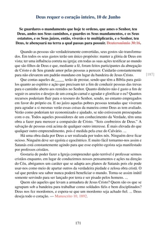 Deus requer o coração inteiro, 10 de Junho

  Se guardares o mandamento que hoje te ordeno, que ames o Senhor, teu
 Deus, andes nos Seus caminhos, e guardes os Seus mandamentos, e os Seus
 estatutos, e os Seus juízos, então, viverás e te multiplicarás, e o Senhor, teu
Deus, te abençoará na terra a qual passas para possuir. Deuteronômio 30:16.

    Quando as pessoas são verdadeiramente convertidas, seus gostos são transforma-
dos. Em todos os seus gastos terão um único propósito: manter a glória de Deus em
vista; ter uma inﬂuência correta na igreja; em todas as suas ações testiﬁcar ao mundo
que são ﬁlhos de Deus e que, mediante a fé, foram feitos participantes da abnegação
de Cristo e de Seu grande amor pelas pessoas a perecer. Cuidarão constantemente
para não elevarem um padrão mundano em lugar da bandeira de Jesus Cristo.               [187]
    Que contas aqueles de_____ terão de prestar, sendo que têm a Bíblia para guiá-
los quanto ao espírito e ação que precisam ter a ﬁm de conduzir pessoas das trevas
para o caminho aberto aos remidos no Senhor. Quanto dinheiro não é gasto a ﬁm de
seguir os anseios e desejos de um coração carnal e agradar e gloriﬁcar o eu? Quantos
recursos poderiam ﬂuir para o tesouro do Senhor, sendo, no entanto empregados
em favor do próprio eu. E no juízo aquelas pobres pessoas tentadas que viveram
para agradar a si mesmas verão essas coisas da maneira como Deus as tem avaliado.
Verão como poderiam ter economizado e ajudado, se não estivessem preocupadas
com o eu. Todos aqueles possuidores de um conhecimento da Verdade, têm uma
obra a fazer para merecer a compaixão de Cristo. “Sois coobreiros de Deus.” A
salvação de pessoas está acima de qualquer outro interesse. É mais elevada do que
qualquer outro empreendimento, pois é medida pela cruz do Calvário. ...
    Há uma obra dada por Deus a ser realizada por todos nós. Ninguém deve ﬁcar
ocioso. Ninguém deve ser egoísta e egocêntrico. E muito fácil tornarmo-nos assim e
Satanás está constantemente agindo para que esse espírito egoísta seja manifestado
por professos cristãos.
    Gostaria de poder fazer a Igreja compreender quão terrível é professar sermos
cristãos enquanto, em lugar de conduzirmos nossos pensamentos e ações na direção
do Céu, abrigamos um caráter que se adapta aos planos de Satanás pois ele pode
usar-nos como meio de apartar outros da verdadeira piedade e zelosa obra cristã. O
sal que perdeu seu sabor nunca poderá beneﬁciar o mundo. Torna-se assim inútil
somente servindo para ser lançado por terra e ser pisado pelos homens. ...
    Quem são aqueles que levam a armadura de Jesus Cristo? Quem são os que se
agrupam sob a bandeira para trabalhar como soldados ﬁéis e bem disciplinados?
Deus nos fez mordomos, e espera-se que um mordomo seja achado ﬁel. ... Deus
deseja todo o coração. — Manuscrito 10, 1892.




                                        171
 