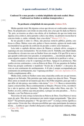 A quem confessaremos?, 11 de Junho

           Confessei-Te o meu pecado e a minha iniqüidade não mais ocultei. Disse:
                      Confessarei ao Senhor as minhas transgressões; e
[188]
                    Tu perdoaste a iniqüidade do meu pecado. Salmos 32:5.

            Minha querida irmã: Há algumas coisas que devem ser confessadas somente a
        Deus. Se prejudicaste a um irmão ou uma irmã, tens a luz que foi dada na Palavra:
        “Se, pois, ao trazeres ao altar a tua oferta, ali te lembrares de que teu irmão tem
        alguma coisa contra ti, deixa perante o altar a tua oferta, vai primeiro reconciliar-te
        com teu irmão; e, então, voltando, faze a tua oferta.” Mateus 5:23, 24. ...
            Se teu pecado é entre ti e Deus, não precisas torná-lo público, porém, con-
        fessa-o a Deus. Muitas vezes nós, pobres e fracos mortais, agimos de modo nada
        recomendável na questão da conﬁssão de pecados a outros seres humanos. ...
            Leia todo o capítulo décimo oitavo de Mateus e acharás alívio, coragem e
        esperança em seus ensinamentos. Vai em frente com fé. Trabalha com objetividade.
        Aconselho-te a levares teu caso ao Senhor Jesus em oração. Crê que Ele te ouve e
        que quando confessares teus pecados, te arrependeres, ... encontrarás perdão. Age
        como alguém a quem o Senhor tem corrigido no sentido de te puriﬁcar e salvar. ...
            Nunca renuncies a tua fé e esperança em Deus. Apega-te às promessas. Não
        conﬁes em teus sentimentos, e sim na Palavra de Deus. Crê nas garantias do Senhor.
        Toma tua posição conforme o manifesto “Assim diz o Senhor”, e descansa ali,
        com ou sem sentimento de arrebatamento. A fé não é sempre acompanhada por
        sentimentos de arrebatamento, mas “esperança em Deus”. Atos dos Apóstolos 24:15.
        Conﬁa completamente nEle. ...
            Minha irmã, conﬁa no Senhor como uma criancinha conﬁa em seu pai terreno.
        Apega-te ao Salvador. Não permitas que nada separe tua alma de Deus. “Porque
        Deus amou ao mundo de tal maneira que deu o Seu Filho unigênito, para que todo o
        que nEle crê não pereça, mas tenha a vida eterna.” João 3:16. Busca a misericórdia;
        espera a misericórdia. Busca continuamente as bênçãos. Procura vê-las, reconhecê-
        las e não te queixes, não lamentes. Não ponhas culpa sobre Deus, mas diz: “ó
        Senhor, eu creio, embora seja uma pecadora, e porque sou uma pecadora. ... Tu és a
        Verdade, e em Tua Palavra eu creio.”
            Necessitas de uma crença esclarecida na Palavra de Deus. Esta Palavra é nossa
        regra de ação. Não deves permanecer por muito tempo perguntando: “Que devo
        fazer?” Tua primeira pergunta é: “No que devo crer?” A crença correta signiﬁca a
        ação correta. Cristo deu Sua vida para possibilitar que sejas participante da natureza
        divina. ... Lembra-te que o Senhor abençoará a todos que depositam conﬁança nEle.
        — Carta 159, 1905.
            Tua irmã,

                                                                              Ellen G. White
[189]
                                                 172
 