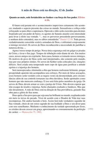 A mão de Deus está na direção, 12 de Junho

Quanto ao mais, sede fortalecidos no Senhor e na força do Seu poder. Efésios
                                   6:10.

    O futuro está perante nós e acontecimentos imprevistos certamente irão aconte-
cer, mudando o aspecto presente das coisas no mundo. Sensualismo e cobiça estão
esforçando-se para obter a supremacia. Opressão e ódio serão exercidos para destruir.
Inspirados por um poder de baixo, os agentes de Satanás atuarão com intensidade
para levar a efeito sua vontade. “... mas os perversos procederão perversamente,
e nenhum deles entenderá, mas os sábios entenderão.” Daniel 12:10. Toda pessoa
verdadeiramente convertida vestirá a armadura de Deus, e enfrentará corajosamente
o inimigo invisível. Os servos de Deus reconhecerão a necessidade de partilhar a
natureza divina. ...
    Agora é nosso tempo de perigo. Nossa única segurança está em galgar as pisadas
de Cristo, e levar o Seu jugo. Tempos de tribulação estão diante de nós. Em muitos
casos, nossos amigos nos rejeitarão. Sem causa, homens se tornarão nossos inimigos.
Os motivos do povo de Deus serão mal interpretados, não somente pelo mundo,
mas por seus próprios irmãos. Os servos do Senhor serão colocados em, situações
difíceis. Será criada uma tempestade num copo de água para justiﬁcar a atitude
egoísta e a injustiça dos homens.
    Será menosprezada e diminuída a obra que homens realizaram ﬁelmente, porque
prosperidade aparente não acompanhou seus esforços. Por meio de falsas acusações,
esses homens serão vestidos com as negras vestes da desonestidade, pois circuns-
tâncias além de seu controle tornaram sua obra duvidosa. Serão apontados como
homens que não merecem conﬁança. E isso será feito pelos membros da igreja. Os
servos de Deus devem armar-se com a justiça de Cristo. Não devem esperar que
irão escapar do insulto e injustiça. Serão chamados exaltados e fanáticos. Mas que
não desanimem. A mão de Deus está na direção de Sua providência, guiando Sua
obra para a glória do Seu nome.
    Deus apela a Seu povo para que seja uma luz brilhante no mundo, resplandecendo
em meio às trevas do pecado. Viver de acordo com o Doador de Vida traz suas
recompensas. Ele andou fazendo o bem. Assim fará todo verdadeiro seguidor de
Sua vontade, cheio de um senso sagrado de sua lealdade a Deus e seu dever para
com seus semelhantes. Mediante o conhecimento da verdade apresentada por Jesus,
os cristãos devem crescer em graça, aproximando-se constantemente da perfeição          [190]
de caráter. — Manuscrito 75, 1902.




                                        173
 