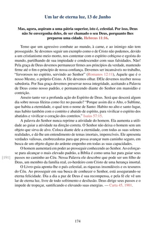 Um lar de eterna luz, 13 de Junho

          Mas, agora, aspiram a uma pátria superior, isto é, celestial. Por isso, Deus
           não Se envergonha deles, de ser chamado o seu Deus, porquanto lhes
                           preparou uma cidade. Hebreus 11:16.

            Temo que um agressivo combate ao mundo, à carne, e ao inimigo não tem
        prosseguido. Se devemos seguir um exemplo como o de Cristo não podemos, devido
        a um cristianismo meio morto, nos contentar com o espírito cobiçoso e egoísta do
        mundo, partilhando de sua impiedade e condescender com suas falsidades. Não!
        Pela graça de Deus devemos permanecer ﬁrmes aos princípios da verdade, mantendo
        ﬁrme até o ﬁm o princípio de nossa conﬁança. Devemos ser incansáveis no trabalho,
        “fervorosos no espírito, servindo ao Senhor” (Romanos 12:11), Aquele que é o
        nosso Mestre, o próprio Cristo. A Ele devemos olhar. DEle devemos receber nossa
        sabedoria. Por Sua graça devemos preservar nossa integridade, aceitando a Palavra
        de Deus como nosso padrão, e permanecendo diante do Senhor em mansidão e
        contrição.
            Anseio tanto ver a profunda ação do Espírito de Deus. Será que descerá algum
        dia sobre nossas ﬁleiras como fez no passado? “Porque assim diz o Alto, o Sublime,
        que habita a eternidade, o qual tem o nome de Santo: Habito no alto e santo lugar,
        mas habito também com o contrito e abatido de espírito, para viviﬁcar o espírito dos
        abatidos e viviﬁcar o coração dos contritos.” Isaías 57:15.
            A palavra do Senhor nunca reprime a atividade do homem. Ela aumenta a utili-
        dade ao guiar a atividade na direção correta. O Senhor não deixa o homem sem um
        objeto que sirva de alvo. Coloca diante dele a eternidade, com todas as suas solenes
        realidades, e dá-lhe um entendimento de temas imortais, imperecíveis. Ele apresenta
        verdades valiosas, enobrecedoras para que possa avançar num caminho seguro, em
        busca de um objeto digno do ardente empenho em todas as suas capacidades.
            O homem aumentará em poder ao prosseguir conhecendo ao Senhor. Ao esforçar-
        se para alcançar o mais elevado padrão, a Bíblia é como uma luz para guiar seus
[191]   passos no caminho ao Céu. Nessa Palavra ele descobre que pode ser um ﬁlho de
        Deus, um membro da família real, co-herdeiro com Cristo de uma herança imortal.
            O Livro-guia aponta-lhe o país celestial, as riquezas insondáveis e os tesouros
        do Céu. Ao prosseguir em sua busca de conhecer o Senhor, está assegurando-se
        eterna felicidade. Dia a dia a paz de Deus é sua recompensa, e pela fé ele vê um
        lar de eterna luz, livre de todo sofrimento e desilusão. Deus dirige seus passos e o
        impede de tropeçar, santiﬁcando e elevando suas energias. — Carta 45, 1901.




                                                174
 
