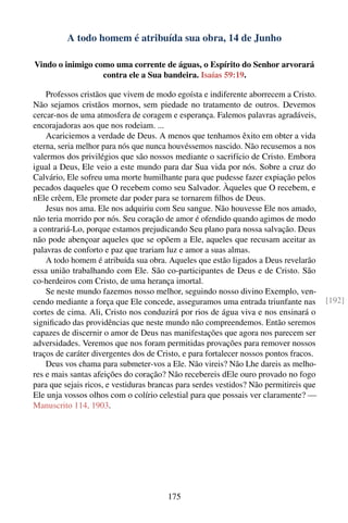 A todo homem é atribuída sua obra, 14 de Junho

Vindo o inimigo como uma corrente de águas, o Espírito do Senhor arvorará
                  contra ele a Sua bandeira. Isaías 59:19.

    Professos cristãos que vivem de modo egoísta e indiferente aborrecem a Cristo.
Não sejamos cristãos mornos, sem piedade no tratamento de outros. Devemos
cercar-nos de uma atmosfera de coragem e esperança. Falemos palavras agradáveis,
encorajadoras aos que nos rodeiam. ...
    Acariciemos a verdade de Deus. A menos que tenhamos êxito em obter a vida
eterna, seria melhor para nós que nunca houvéssemos nascido. Não recusemos a nos
valermos dos privilégios que são nossos mediante o sacrifício de Cristo. Embora
igual a Deus, Ele veio a este mundo para dar Sua vida por nós. Sobre a cruz do
Calvário, Ele sofreu uma morte humilhante para que pudesse fazer expiação pelos
pecados daqueles que O recebem como seu Salvador. Àqueles que O recebem, e
nEle crêem, Ele promete dar poder para se tornarem ﬁlhos de Deus.
    Jesus nos ama. Ele nos adquiriu com Seu sangue. Não houvesse Ele nos amado,
não teria morrido por nós. Seu coração de amor é ofendido quando agimos de modo
a contrariá-Lo, porque estamos prejudicando Seu plano para nossa salvação. Deus
não pode abençoar aqueles que se opõem a Ele, aqueles que recusam aceitar as
palavras de conforto e paz que trariam luz e amor a suas almas.
    A todo homem é atribuída sua obra. Aqueles que estão ligados a Deus revelarão
essa união trabalhando com Ele. São co-participantes de Deus e de Cristo. São
co-herdeiros com Cristo, de uma herança imortal.
    Se neste mundo fazemos nosso melhor, seguindo nosso divino Exemplo, ven-
cendo mediante a força que Ele concede, asseguramos uma entrada triunfante nas          [192]
cortes de cima. Ali, Cristo nos conduzirá por rios de água viva e nos ensinará o
signiﬁcado das providências que neste mundo não compreendemos. Então seremos
capazes de discernir o amor de Deus nas manifestações que agora nos parecem ser
adversidades. Veremos que nos foram permitidas provações para remover nossos
traços de caráter divergentes dos de Cristo, e para fortalecer nossos pontos fracos.
    Deus vos chama para submeter-vos a Ele. Não vireis? Não Lhe dareis as melho-
res e mais santas afeições do coração? Não recebereis dEle ouro provado no fogo
para que sejais ricos, e vestiduras brancas para serdes vestidos? Não permitireis que
Ele unja vossos olhos com o colírio celestial para que possais ver claramente? —
Manuscrito 114, 1903.




                                        175
 