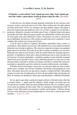 A escolha é nossa, 11 de Janeiro

        O Espírito e a noiva dizem: Vem! Aquele que ouve, diga: Vem! Aquele que
        tem sede venha, e quem quiser receba de graça a água da vida. Apocalipse
                                         22:17.

           A obra da sua e da minha salvação depende totalmente de nós mesmos, pois
       resta-nos aceitar a provisão que nos foi feita. Deus realizou por nós tudo quanto
       um Deus pode fazer. Cristo vos comprou com Seu próprio sangue; Ele pagou o
       preço do resgate para que pudésseis unir-vos a Cristo e separar-vos do pecado e
[14]   pecadores. Quando o coração está aberto para Cristo, o Espírito Santo nele opera
       com poder renovador. Mas para que possamos ser colaboradores de Deus deve haver
       de nossa parte uma total submissão a Deus. Precisamos, em toda a extensão de
       nossa habilidade, devotar-nos a Ele, pondo em ação todo nervo espiritual, e como
       soldados ﬁéis realizar um serviço para Cristo. ...
           A lei do dever [a Deus] é suprema. Reivindica autoridade sobre a razão e a
       consciência, sobre talentos e possessões. Não admitirá rivais e por nenhum momento
       diminuirá suas elevadas exigências. Não entra em compromisso algum com qualquer
       poder opressivo da Terra. Em todo ato de dever estamos ocultando o eu em Jesus.
       Projetamo-nos além de nós mesmos, além do estreito limite da satisfação egoísta e
       presente. A obediência a Deus põe a alma em harmonia com as mais elevadas leis
       do Universo. Comunica dignidade e verdadeira grandeza à mais humilde ocupação
       onde Cristo possa presidir. Coroa a mais rebaixada posição na vida com as mais
       elevadas honras, trazendo os homens em aliança com Deus e unindo Seus interesses
       com planos e propósitos que têm existência na mente inﬁnita desde a eternidade.
           O Senhor Jesus Cristo pagou o preço por vós, não para obter um mero assenti-
       mento com a verdade, mas serviço voluntário. Ele deseja a homenagem de vossa
       alma. Não podeis deixar de crer que deveis cumprir a vontade de Deus. Não podeis
       isentar-vos mais das reivindicações do dever do que podeis fugir da presença de
       Deus. É somente em obediência a Deus que experimentareis verdadeira felicidade.
       ...
           Eu vos apelo a que abrais a porta do coração e deixeis o Salvador entrar. Dai-Lhe
       o coração inteiro — aquilo que Ele adquiriu. Tende sempre em mente que sois
       vós que deveis escolher. Deus não força nenhum homem. Ele vos escolheu e grava
       vosso nome nas palmas de Suas mãos. Não vos entregareis inteiramente a Ele? O
       tempo é curto. Não tendes um momento a perder em hesitação. A Palavra divina
       está em vossas mãos para ser uma lâmpada para os vossos pés e uma luz para vosso
       caminho. — Carta 21a, 1893.




                                                14
 