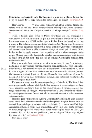 Hoje, 15 de Junho

        Exortai-vos mutuamente cada dia, durante o tempo que se chama hoje, a ﬁm
        de que nenhum de vós seja endurecido pelo engano do pecado. Hebreus 3:13.

            Querida irmã _____: “A qual temos por âncora da alma, segura e ﬁrme e que
        penetra além do véu, onde Jesus, como precursor, entrou por nós, tendo-Se tornado
        sumo sacerdote para sempre, segundo a ordem de Melquisedeque.” Hebreus 6:19,
        20.
            Temos toda razão para conﬁar em Deus e levar todas as nossas preocupações
        e ansiedades a Jesus Cristo a ﬁm de que nos relacionemos melhor com Ele. Não
        deveria ser uma coisa difícil lembrar que o Senhor Jesus está desejoso de que
        levemos a Ele todas as nossas angústias e indagações. “Leva-as ao Senhor em
        oração”, e então deixa tuas indagações e cargas com Ele. Quão mais feliz seríamos
        se ﬁzéssemos isso. Podes ir a Ele como uma criança vai a seus pais, dizendo: “Aqui,
        Senhor, tenho carregado meu eu como se pudesse salvar a mim mesma por muito
        tempo. Minhas cargas são demasiado pesadas para eu carregar por mais tempo.
        Tu podes levá-las por mim.” Ele diz: “Eu as tomarei. Com eterna bondade terei
        misericórdia de ti.”
            Este amor é tão forte quanto terno. O amor de Jesus é mais forte do que a
        morte, pois Ele morreu para ganhar o teu amor, para que te apóies nEle completa e
[193]   inteiramente, e para fazer-te um com Ele, misticamente e eternamente um. O amor
        de Jesus é algo expresso, mais terno do que mesmo o amor de uma mãe por seu
        ﬁlho; porém, o amor de Jesus excede isso. Uma mãe pode mudar sua afeição. As
        mães podem tornar-se más, porém Jesus nunca, nunca Se tornará desinteressado,
        rude ou cruel para Seus ﬁlhos.
            Então nunca, nunca revelaremos desconﬁança e falta de fé. Tão forte é Seu
        amor que controla todas as afeições de Sua natureza, e emprega todos os Seus
        vastos recursos para fazer o bem ao Seu povo. Seu amor é permanente, sem mu-
        dança nem sombra de variação. Nunca desonremos a Deus, ao tentar de maneira
        persistente preservar-nos, ﬁxarmos os olhos sobre nós mesmos e salientarmo-nos
        constantemente.
            Olhemos para Jesus que é o Autor e Consumador de nossa fé. Não façamos
        como temos feito, tornando-nos desconsolados quanto a algum futuro fardo do
        amanhã. Executai alegremente vossos deveres de hoje. Precisamos ter a fé de hoje,
        a conﬁança de hoje em Jesus. Hoje posso olhar e viver. Hoje porei minha conﬁança
        em Deus. Hoje repousarei em quietude e paz, mantida pelo poder de Deus. Que
        possamos dizer: “O Senhor será gloriﬁcado por eu ser alegre e feliz na segurança de
        Seu amor — hoje!” — Carta 48, 1896.
            Com muito amor,

                                                                           Ellen G. White


                                               176
 