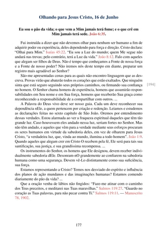 Olhando para Jesus Cristo, 16 de Junho

  Eu sou o pão da vida; o que vem a Mim jamais terá fome; e o que crê em
                     Mim jamais terá sede. João 6:35.

    Fui instruída a dizer que não devemos olhar para nenhum ser humano a ﬁm de
adquirir poder ou experiência, deles dependendo para força e direção. Cristo declara:
“Olhai para Mim.” Isaías 45:22. “Eu sou a Luz do mundo; quem Me segue não
andará nas trevas; pelo contrário, terá a Luz da vida.” João 8:12. Falo com aqueles
que alegam ser ﬁlhos de Deus. Não é tempo que conheçamos a Fonte de nossa força
e a Fonte de nosso poder? Não iremos nós deste tempo em diante, preparar um
registro mais agradável ao Senhor?
    São-me apresentadas cenas para as quais não encontro linguagem que as des-
creva. Provas virão que abaterão todos os corações que estão exaltados. Que ninguém
sinta que está seguro seguindo seus próprios caminhos, ou ﬁrmando sua conﬁança          [194]
no homem. O Senhor chama homens de experiência, homens que assumirão respon-
sabilidades em Seu nome e em Sua força, homens que receberão Sua graça como
reconhecendo a responsabilidade de a compartilhar com outros. ...
    A Palavra do Deus vivo deve ser nosso guia. Cada um deve reconhecer sua
dependência nEle, a quem pertencem por criação e redenção. Leiamos e estudemos
as declarações feitas no sexto capítulo de São João. Oremos por entendimento
dessas verdades. Estou alarmada ao ver a fraqueza espiritual daqueles que têm tão
grande luz. Caso houvessem eles andado nessa luz, seriam fortes no Senhor. Mas
não têm andado, e aqueles que vêm para a verdade mediante seus esforços procuram
os seres humanos em virtude da sabedoria deles, em vez de olharem para Jesus
Cristo, “a verdadeira luz, que, vinda ao mundo, ilumina a todo homem”. João 1:9.
Quando aqueles que alegam crer em Cristo O recebem pela fé, Ele será para tais sua
santiﬁcação, sua justiça, e sua grandíssima recompensa. ...
    Os instrumentos do Senhor, os homens que Ele designou, devem receber indivi-
dualmente sabedoria dEle. Desonram-nO grandemente ao conﬁarem na sabedoria
humana como uma segurança. Devem vê-Lo distintamente como sua suﬁciência,
sua força.
    Estamos representando a Cristo? Temos nos desviado do espírito e inﬂuência
dos planos de ação mundanos e das imaginações humanas? Estamos comendo
diariamente do pão da vida? ...
    Que a oração venha de lábios não ﬁngidos: “Faze-me atinar com o caminho
dos Teus preceitos, e meditarei nas Tuas maravilhas.” Salmos 119:27. “Guardo no
coração as Tuas palavras, para não pecar contra Ti.” Salmos 119:11. — Manuscrito
78, 1902.




                                        177
 