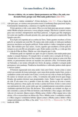Um ramo frutífero, 17 de Junho

         Eu sou a videira, vós, os ramos. Quem permanece em Mim, e Eu, nele, esse
               dá muito fruto; porque sem Mim nada podeis fazer. João 15:5.

            “Eu sou a videira verdadeira”, Cristo declarou. João 15:1. Usou a ﬁgura da
[195]   vide para que, ao vermos uma possamos trazer à lembrança Suas preciosas lições.
        Corretamente interpretada, a natureza é o espelho da divindade.
            Cristo apontou a vide e seus ramos: Dou-vos esta lição para que possais compre-
        ender Minha relação convosco e vossa relação comigo. Não havia a menor escusa
        para seus ouvintes interpretarem mal Suas palavras. A ﬁgura que Ele empregou
        foi como um espelho colocado perante eles, para que pudessem compreender Sua
        ligação com eles.
            Essa lição será repetida até os conﬁns da Terra. Todos quantos recebem a Cristo
        pela fé, se tornarão um com Ele. Os ramos não estão unidos à vinha por nenhum
        processo mecânico ou ligação artiﬁcial. Estão unidos à vinha e tornaram-se parte
        dela. São nutridos por suas raízes. Assim, aqueles que recebem a Cristo pela fé
        tornam-se um com Ele em princípio e ação. Estão unidos com Ele, e a vida que têm
        é a vida do Filho de Deus. Obtêm sua vida dAquele que é vida.
            O batismo pode ser repetido vez após vez por si mesmo, não tendo poder para
        mudar o coração humano. O coração deve ser unido com o coração de Cristo, a
        vontade deve ser submersa em Sua vontade, a mente deve tornar-se uma com Sua
        mente, os pensamentos devem ser trazidos em cativeiro a Ele. Um homem pode
        ser batizado, e seu nome colocado nos livros da igreja, contudo o coração pode
        permanecer sem mudança. Tendências hereditárias e cultivadas podem ainda operar
        o mal no caráter.
            O homem regenerado tem uma união vital com Cristo. Assim como o ramo
        extrai seu sustento do tronco principal, e por causa disto produz muito fruto, assim o
        verdadeiro crente está unido com Cristo, e revela em sua vida os frutos do Espírito.
        Os ramos se tornam um com a vinha. A tormenta não pode levá-lo para longe.
        Geadas não podem destruir suas propriedades vitais. Nada é capaz de separá-lo
        da vide. É um ramo vivo, e produz o fruto da vinha. Assim se dá com o crente.
        Por boas palavras e boas ações ele revela o caráter de Cristo. Como o ramo extrai
        seu nutrimento da vide, assim todos que são verdadeiramente convertidos extraem
        vitalidade espiritual de Cristo. Ele declarou: “Em verdade, em verdade vos digo: se
        não comerdes a carne do Filho do homem e não beberdes o Seu sangue, não tendes
        vida em vós mesmos. Quem comer a Minha carne e beber o Meu sangue tem a vida
        eterna, e Eu o ressuscitarei no último dia. Pois a Minha carne é verdadeira comida,
        e o Meu sangue é verdadeira bebida. Quem comer a Minha carne e beber o Meu
        sangue permanece em Mim, e Eu, nele.” João 6:53-56. — Manuscrito 78, 17 de
[196]   Junho de 1898.



                                                178
 