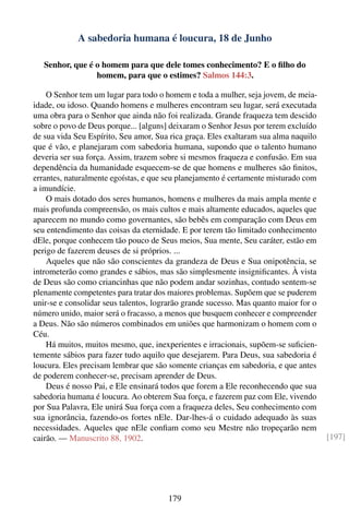 A sabedoria humana é loucura, 18 de Junho

   Senhor, que é o homem para que dele tomes conhecimento? E o ﬁlho do
                 homem, para que o estimes? Salmos 144:3.

    O Senhor tem um lugar para todo o homem e toda a mulher, seja jovem, de meia-
idade, ou idoso. Quando homens e mulheres encontram seu lugar, será executada
uma obra para o Senhor que ainda não foi realizada. Grande fraqueza tem descido
sobre o povo de Deus porque... [alguns] deixaram o Senhor Jesus por terem excluído
de sua vida Seu Espírito, Seu amor, Sua rica graça. Eles exaltaram sua alma naquilo
que é vão, e planejaram com sabedoria humana, supondo que o talento humano
deveria ser sua força. Assim, trazem sobre si mesmos fraqueza e confusão. Em sua
dependência da humanidade esquecem-se de que homens e mulheres são ﬁnitos,
errantes, naturalmente egoístas, e que seu planejamento é certamente misturado com
a imundície.
    O mais dotado dos seres humanos, homens e mulheres da mais ampla mente e
mais profunda compreensão, os mais cultos e mais altamente educados, aqueles que
aparecem no mundo como governantes, são bebês em comparação com Deus em
seu entendimento das coisas da eternidade. E por terem tão limitado conhecimento
dEle, porque conhecem tão pouco de Seus meios, Sua mente, Seu caráter, estão em
perigo de fazerem deuses de si próprios. ...
    Aqueles que não são conscientes da grandeza de Deus e Sua onipotência, se
intrometerão como grandes e sábios, mas são simplesmente insigniﬁcantes. À vista
de Deus são como criancinhas que não podem andar sozinhas, contudo sentem-se
plenamente competentes para tratar dos maiores problemas. Supõem que se puderem
unir-se e consolidar seus talentos, lograrão grande sucesso. Mas quanto maior for o
número unido, maior será o fracasso, a menos que busquem conhecer e compreender
a Deus. Não são números combinados em uniões que harmonizam o homem com o
Céu.
    Há muitos, muitos mesmo, que, inexperientes e irracionais, supõem-se suﬁcien-
temente sábios para fazer tudo aquilo que desejarem. Para Deus, sua sabedoria é
loucura. Eles precisam lembrar que são somente crianças em sabedoria, e que antes
de poderem conhecer-se, precisam aprender de Deus.
    Deus é nosso Pai, e Ele ensinará todos que forem a Ele reconhecendo que sua
sabedoria humana é loucura. Ao obterem Sua força, e fazerem paz com Ele, vivendo
por Sua Palavra, Ele unirá Sua força com a fraqueza deles, Seu conhecimento com
sua ignorância, fazendo-os fortes nEle. Dar-lhes-á o cuidado adequado às suas
necessidades. Aqueles que nEle conﬁam como seu Mestre não tropeçarão nem
cairão. — Manuscrito 88, 1902.                                                        [197]




                                       179
 