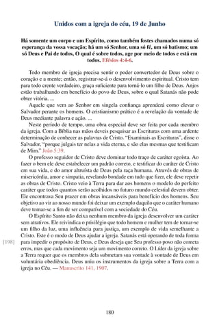 Unidos com a igreja do céu, 19 de Junho

        Há somente um corpo e um Espírito, como também fostes chamados numa só
        esperança da vossa vocação; há um só Senhor, uma só fé, um só batismo; um
        só Deus e Pai de todos, O qual é sobre todos, age por meio de todos e está em
                                    todos. Efésios 4:4-6.

            Todo membro de igreja precisa sentir o poder convertedor de Deus sobre o
        coração e a mente; então, registrar-se-á o desenvolvimento espiritual. Cristo tem
        para todo crente verdadeiro, graça suﬁciente para torná-lo um ﬁlho de Deus. Anjos
        estão trabalhando em benefício do povo de Deus, sobre o qual Satanás não pode
        obter vitória. ...
            Aquele que vem ao Senhor em singela conﬁança aprenderá como elevar o
        Salvador perante os homens. O cristianismo prático é a revelação da vontade de
        Deus mediante palavra e ação. ...
            Neste período de tempo, uma obra especial deve ser feita por cada membro
        da igreja. Com a Bíblia nas mãos deveis pesquisar as Escrituras com uma ardente
        determinação de conhecer as palavras de Cristo. “Examinais as Escrituras”, disse o
        Salvador, “porque julgais ter nelas a vida eterna, e são elas mesmas que testiﬁcam
        de Mim.” João 5:39.
            O professo seguidor de Cristo deve dominar todo traço de caráter egoísta. Ao
        fazer o bem ele deve estabelecer um padrão correto, e testiﬁcar do caráter de Cristo
        em sua vida, e do amor altruísta de Deus pela raça humana. Através de obras de
        misericórdia, amor e simpatia, revelando bondade em tudo que ﬁzer, ele deve repetir
        as obras de Cristo. Cristo veio à Terra para dar aos homens o modelo do perfeito
        caráter que todos quantos serão acolhidos no futuro mundo celestial devem obter.
        Ele encontrava Seu prazer em obras incansáveis para benefício dos homens. Seu
        objetivo ao vir ao nosso mundo foi deixar um exemplo daquilo que o caráter humano
        deve tornar-se a ﬁm de ser compatível com a sociedade do Céu.
            O Espírito Santo não deixa nenhum membro da igreja desenvolver um caráter
        sem atrativos. Ele reivindica o privilégio que todo homem e mulher tem de tornar-se
        um ﬁlho da luz, uma inﬂuência para justiça, um exemplo de vida semelhante a
        Cristo. Este é o modo de Deus ajudar a igreja. Satanás está operando de toda forma
[198]   para impedir o propósito de Deus, e Deus deseja que Seu professo povo não cometa
        erros, mas que cada movimento seja um movimento correto. O Líder da igreja sobre
        a Terra requer que os membros dela submetam sua vontade à vontade de Deus em
        voluntária obediência. Deus uniu os instrumentos da igreja sobre a Terra com a
        igreja no Céu. — Manuscrito 141, 1907.




                                               180
 