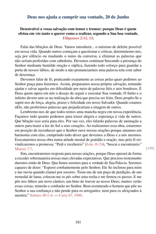 Deus nos ajuda a cumprir sua vontade, 20 de Junho

   Desenvolvei a vossa salvação com temor e tremor; porque Deus é quem
  efetua em vós tanto o querer como o realizar, segundo a Sua boa vontade.
                             Filipenses 2:12, 13.

    Falai das bênçãos de Deus. Vamos introduzir... o máximo de deleite possível
em nossa vida. Quando outros começam a questionar e criticar, determinemo-nos,
seja por silêncio ou mudando o rumo da conversa, a eliminar as palavras que
não seriam proferidas com sabedoria. Devemos continuar buscando a presença do
Senhor mediante humilde oração e súplica, fazendo todo esforço para guardar a
porta de nossos lábios, de modo a não pronunciarmos uma palavra tola com sabor
de descrença.
    Devemos falar de fé, praticando exatamente as coisas pelas quais pedimos ao
Senhor graça para fazermos. Assim, preparamos nossa própria salvação, tentando
ajudar e salvar aqueles em diﬁculdade por meio de palavras ﬁéis e atos bondosos. É
Deus quem opera em nós o desejo de seguir e executar Sua vontade, O ﬁnito e o
inﬁnito devem unir-se na realização da obra que precisa ser feita. Deus propôs-Se a
suprir-nos de força, alegria, prazer e felicidade em nosso Salvador. Quando estamos
nEle, não proferimos palavras que prejudicariam a imagem de outros.
    Lembremo-nos de que todos temos uma mancha negra em nossa experiência.
Façamos tudo quanto podemos para trazer alegria e esperança à vida de outros.
Que bênção isso seria para eles. Por sua vez, eles falarão palavras de animação a
outros para trazer a luz do Sol a seus corações. Ao realizarmos essa obra, estaremos
em posição de reconhecer que o Senhor ouve nossas orações porque atuamos em
harmonia com elas, cumprindo todo dever que devemos a Deus e a nós mesmos.
Executaremos nossa obra numa atitude mental de gratidão e oração, mas pela fé rei-
vindicaremos a promessa: “Pedi e recebereis” (João 16:24), “buscai e encontrareis.”
Mateus 7:7.                                                                            [199]
    Sim, encontraremos resposta para nossas orações, porque Deus operará de forma
a exceder sobremaneira nossas mais elevadas expectativas. Que precioso testemunho
daremos então de Deus. Que honra seremos para a verdade de Sua Palavra. Seremos
capazes de dizer: “Esperei conﬁantemente pelo Senhor; Ele Se inclinou para mim
e me ouviu quando clamei por socorro. Tirou-me de um poço de perdição, de um
tremedal de lama; colocou-me os pés sobre uma rocha e me ﬁrmou os passos. E me
pôs nos lábios um novo cântico, um hino de louvor ao nosso Deus; muitos verão
essas coisas, temerão e conﬁarão no Senhor. Bem-aventurado o homem que põe no
Senhor a sua conﬁança e não pende para os arrogantes, nem para os afeiçoados à
mentira.” Salmos 40:1-4. — Carta 87, 1900.




                                       181
 