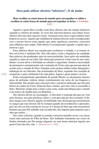 Deus pode utilizar obreiros “inferiores”, 21 de Junho

           Deus escolheu as coisas loucas do mundo para envergonhar os sábios e
         escolheu as coisas fracas do mundo para envergonhar as fortes. 1 Coríntios
                                            1:27.

            Aqueles a quem Deus escolhe como Seus obreiros não são sempre talentosos
        segundo os critérios do mundo. Às vezes Ele seleciona homens sem cultura. Esses
        obreiros têm uma obra especial a fazer. Alcançam uma classe à qual nenhum outro
        poderia ter acesso. Aqueles que trabalham de maneira discreta serão recompensados
        com o mesmo louvor como aqueles que, pelas aparências exteriores, exerceram
        uma inﬂuência mais ampla. Todo obreiro é recompensado segundo o espírito que o
        motivou a agir.
            Estes obreiros abrem seu coração para receberem a verdade, e se tornam sá-
        bios em Cristo e mediante Ele. Sua vida inala e exala a fragrância da santidade.
        Suas palavras são ponderadas antes de serem proferidas. Suas ações são modeladas
        segundo as ações de seu Líder. Eles lutam para promover o bem-estar de seus seme-
        lhantes. Levam alívio e felicidade ao sofredor e angustiado. Sentem a necessidade
        de permanecer constantemente sob a instrução de Cristo, para que possam atuar de
        acordo com a vontade de Deus. Estudam como podem melhor imitar abnegação e
        tribulação de seu Salvador. São testemunhas de Deus, seguindo Seu exemplo de
[200]   compaixão e amor, atribuindo-Lhe toda glória, Àquele a quem amam e servem.
            Estão constantemente aprendendo do grande Mestre, ao alcançarem maiores
        graus de perfeição, embora sintam continuamente um senso de sua fraqueza e
        inferioridade. São atraídos para cima pela forte e amorável admiração que têm pela
        beleza do caráter de Cristo. Praticam Suas virtudes, pois Sua vida se assemelha à
        deles. Marcham sempre para a frente e para cima, sendo uma bênção para o mundo
        e um motivo de orgulho para seu Redentor. ...
            Tais obreiros devem ser encorajados. A obra deles é realizada não para ser vista
        pelos homens, mas para gloriﬁcar a Deus; e será aprovada por Seu escrutínio. O Se-
        nhor integra esses obreiros àqueles de habilidade mais destacada para preencherem
        os espaços que estes deixam. Ele Se compraz quando são reconhecidos e apreciados,
        pois são elos em Sua corrente de serviço. E é desejo de Deus que todo instrumento
        humano que para Ele trabalhe seja reconhecido, não importa quão pequena seja a
        obra que realize. ...
            Nas cortes celestiais, quando os remidos estiverem reunidos no lar, essa classe
        estará mais próxima do Filho de Deus. Eles brilharão fortemente nas cortes do
        Senhor, honrados por Ele porque julgaram ser uma honra ministrar àqueles por
        quem Cristo deu Sua vida. — Manuscrito 5, 1902.




                                               182
 