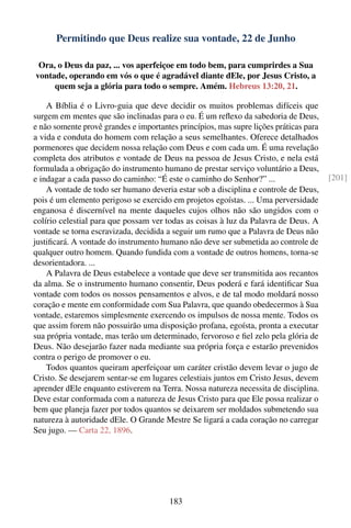 Permitindo que Deus realize sua vontade, 22 de Junho

 Ora, o Deus da paz, ... vos aperfeiçoe em todo bem, para cumprirdes a Sua
vontade, operando em vós o que é agradável diante dEle, por Jesus Cristo, a
     quem seja a glória para todo o sempre. Amém. Hebreus 13:20, 21.

    A Bíblia é o Livro-guia que deve decidir os muitos problemas difíceis que
surgem em mentes que são inclinadas para o eu. É um reﬂexo da sabedoria de Deus,
e não somente provê grandes e importantes princípios, mas supre lições práticas para
a vida e conduta do homem com relação a seus semelhantes. Oferece detalhados
pormenores que decidem nossa relação com Deus e com cada um. É uma revelação
completa dos atributos e vontade de Deus na pessoa de Jesus Cristo, e nela está
formulada a obrigação do instrumento humano de prestar serviço voluntário a Deus,
e indagar a cada passo do caminho: “É este o caminho do Senhor?” ...                   [201]
    A vontade de todo ser humano deveria estar sob a disciplina e controle de Deus,
pois é um elemento perigoso se exercido em projetos egoístas. ... Uma perversidade
enganosa é discernível na mente daqueles cujos olhos não são ungidos com o
colírio celestial para que possam ver todas as coisas à luz da Palavra de Deus. A
vontade se torna escravizada, decidida a seguir um rumo que a Palavra de Deus não
justiﬁcará. A vontade do instrumento humano não deve ser submetida ao controle de
qualquer outro homem. Quando fundida com a vontade de outros homens, torna-se
desorientadora. ...
    A Palavra de Deus estabelece a vontade que deve ser transmitida aos recantos
da alma. Se o instrumento humano consentir, Deus poderá e fará identiﬁcar Sua
vontade com todos os nossos pensamentos e alvos, e de tal modo moldará nosso
coração e mente em conformidade com Sua Palavra, que quando obedecermos à Sua
vontade, estaremos simplesmente exercendo os impulsos de nossa mente. Todos os
que assim forem não possuirão uma disposição profana, egoísta, pronta a executar
sua própria vontade, mas terão um determinado, fervoroso e ﬁel zelo pela glória de
Deus. Não desejarão fazer nada mediante sua própria força e estarão prevenidos
contra o perigo de promover o eu.
    Todos quantos queiram aperfeiçoar um caráter cristão devem levar o jugo de
Cristo. Se desejarem sentar-se em lugares celestiais juntos em Cristo Jesus, devem
aprender dEle enquanto estiverem na Terra. Nossa natureza necessita de disciplina.
Deve estar conformada com a natureza de Jesus Cristo para que Ele possa realizar o
bem que planeja fazer por todos quantos se deixarem ser moldados submetendo sua
natureza à autoridade dEle. O Grande Mestre Se ligará a cada coração no carregar
Seu jugo. — Carta 22, 1896.




                                       183
 