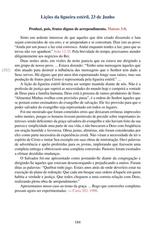 Lições da ﬁgueira estéril, 23 de Junho

                 Produzi, pois, frutos dignos de arrependimento. Mateus 3:8.

            Sinto um ardente interesse de que aqueles que têm criado dissensão e luta
        sejam convencidos de seu erro, e se arrependam e se convertam. Dize isto ao povo:
        “Ainda por um pouco a luz está convosco. Andai enquanto tendes a luz, para que as
        trevas não vos apanhem.” João 12:35. Pela brevidade do tempo, precisamos atender
        diligentemente aos negócios do Rei.
            Duas noites atrás, em visões da noite parecia que eu estava me dirigindo a
        um grupo de nosso povo. ... Estava dizendo: “Tenho uma mensagem àqueles que
[202]   têm atuado para destruir a inﬂuência das mensagens que o Senhor tem dado a
        Seus servos. Há alguns que por anos têm esparramado longe suas raízes, mas sua
        produção de frutos para Cristo é representada pela ﬁgueira estéril.” ...
            A lição da ﬁgueira estéril deveria ser sempre mantida diante de nós. Não é a
        proﬁssão de justiça que suprirá as necessidades do mundo hoje e cumprirá a vontade
        de Deus para a família humana. Deus está à procura de ramos produtores de fruto.
        “Alimentai Minhas ovelhas com provisões puras”, é a ordem do Senhor àqueles que
        se postam como ensinadores do evangelho de salvação. Ele fez provisão para que o
        poder salvador do evangelho seja representado em todos os lugares.
            Foi-me mostrado que foram cometidos erros que deixaram errôneas impressões
        sobre mentes, porque os homens tiveram permissão de presidir sobre importantes in-
        teresses sendo deﬁcientes da graça salvadora do evangelho e não haviam feito da sua
        pureza e simplicidade uma parte de sua vida, e não buscaram a Deus com freqüência
        em oração humilde e fervorosa. Obras justas, altruístas, não foram consideradas por
        eles como parte necessária da experiência cristã. Não viram a necessidade de ter o
        espírito de Cristo e imitar Seu exemplo em suas obras de ministração. Ouvi palavras
        de advertência e apelo proferidas para os jovens, implorando que ﬁzessem uma
        completa entrega e obtivessem uma completa conversão. Pastores foram exortados
        a efetuar decididas mudanças.
            O Salvador foi-me apresentado como postando-Se diante da congregação e
        dirigindo-Se àqueles que estavam desencorajando e prejudicando a outros. Foram
        ditas as palavras: “Quebrai todo jugo. Estais anos atrás de onde deveríeis estar na
        execução do plano de redenção. Que cada um busque suas ordens dAquele em quem
        habita a verdade e justiça. Que todos cheguem a uma correta relação com Deus,
        realizando plena obra de arrependimento.”
            Apresentamos nosso caso ao trono da graça. ... Rogo que conversões completas
        possam agora ser experimentadas. — Carta 202, 1908.




                                               184
 