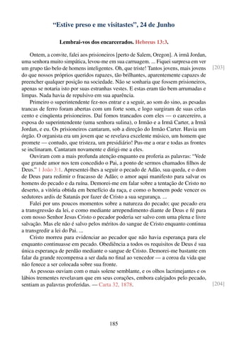 “Estive preso e me visitastes”, 24 de Junho

                 Lembrai-vos dos encarcerados. Hebreus 13:3.

    Ontem, a convite, falei aos prisioneiros [perto de Salem, Oregon]. A irmã Jordan,
uma senhora muito simpática, levou-me em sua carruagem. ... Fiquei surpresa em ver
um grupo tão belo de homens inteligentes. Oh, que triste! Tantos jovens, mais jovens    [203]
do que nossos próprios queridos rapazes, tão brilhantes, aparentemente capazes de
preencher qualquer posição na sociedade. Não se sonharia que fossem prisioneiros,
apenas se notaria isto por suas estranhas vestes. E estas eram tão bem arrumadas e
limpas. Nada havia de repulsivo em sua aparência.
    Primeiro o superintendente fez-nos entrar e a seguir, ao som do sino, as pesadas
trancas de ferro foram abertas com um forte som, e logo surgiram de suas celas
cento e cinqüenta prisioneiros. Daí fomos trancados com eles — o carcereiro, a
esposa do superintendente (uma senhora sulina), o Irmão e a Irmã Carter, a Irmã
Jordan, e eu. Os prisioneiros cantaram, sob a direção do Irmão Carter. Havia um
órgão. O organista era um jovem que se revelava excelente músico, um homem que
promete — contudo, que tristeza, um presidiário! Pus-me a orar e todas as frontes
se inclinaram. Cantaram novamente e dirigi-me a eles.
    Ouviram com a mais profunda atenção enquanto eu proferia as palavras: “Vede
que grande amor nos tem concedido o Pai, a ponto de sermos chamados ﬁlhos de
Deus.” 1 João 3:1. Apresentei-lhes a seguir o pecado de Adão, sua queda, e o dom
de Deus para redimir o fracasso de Adão; o amor aqui manifesto para salvar os
homens do pecado e da ruína. Demorei-me em falar sobre a tentação de Cristo no
deserto, a vitória obtida em benefício da raça, e como o homem pode vencer os
sedutores ardis de Satanás por fazer de Cristo a sua segurança. ...
    Falei por uns poucos momentos sobre a natureza do pecado; que pecado era
a transgressão da lei, e como mediante arrependimento diante de Deus e fé para
com nosso Senhor Jesus Cristo o pecador poderia ser salvo com uma plena e livre
salvação. Mas ele não é salvo pelos méritos do sangue de Cristo enquanto continua
a transgredir a lei do Pai. ...
    Cristo morreu para evidenciar ao pecador que não havia esperança para ele
enquanto continuasse em pecado. Obediência a todos os requisitos de Deus é sua
única esperança de perdão mediante o sangue de Cristo. Demorei-me bastante em
falar da grande recompensa a ser dada no ﬁnal ao vencedor — a coroa da vida que
não fenece a ser colocada sobre sua fronte.
    As pessoas ouviam com o mais solene semblante, e os olhos lacrimejantes e os
lábios trementes revelavam que em seus corações, embora calejados pelo pecado,
sentiam as palavras proferidas. — Carta 32, 1878.                                       [204]




                                        185
 
